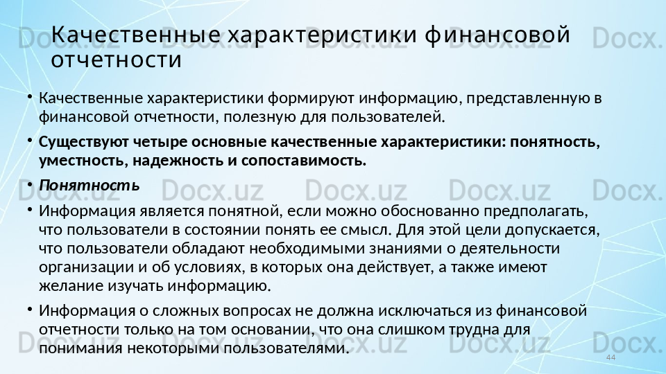 44К ачественны е харак тери сти к и  ф и нансовой  
отчетности
•
Качественные характеристики формируют информацию, представленную в 
финансовой отчетности, полезную для пользователей. 
•
Существуют четыре основные качественные характеристики: понятность, 
уместность, надежность и сопоставимость.
•
Понятность
•
Информация является понятной, если можно обоснованно предполагать, 
что пользователи в состоянии понять ее смысл. Для этой цели допускается, 
что пользователи обладают необходимыми знаниями о деятельности 
организации и об условиях, в которых она действует, а также имеют 
желание изучать информацию.
•
Информация о сложных вопросах не должна исключаться из финансовой 
отчетности только на том основании, что она слишком трудна для 
понимания некоторыми пользователями. 