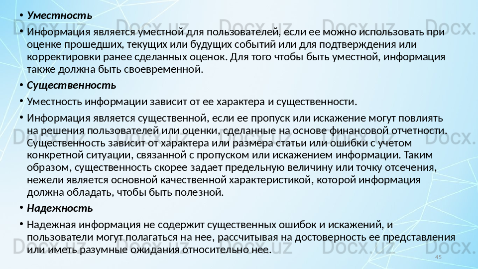 45•
Уместность
•
Информация является уместной для пользователей, если ее можно использовать при 
оценке прошедших, текущих или будущих событий или для подтверждения или 
корректировки ранее сделанных оценок. Для того чтобы быть уместной, информация 
также должна быть своевременной.
•
Существенность
•
Уместность информации зависит от ее характера и существенности.
•
Информация является существенной, если ее пропуск или искажение могут повлиять 
на решения пользователей или оценки, сделанные на основе финансовой отчетности. 
Существенность зависит от характера или размера статьи или ошибки с учетом 
конкретной ситуации, связанной с пропуском или искажением информации. Таким 
образом, существенность скорее задает предельную величину или точку отсечения, 
нежели является основной качественной характеристикой, которой информация 
должна обладать, чтобы быть полезной.
•
Надежность
•
Надежная информация не содержит существенных ошибок и искажений, и 
пользователи могут полагаться на нее, рассчитывая на достоверность ее представления 
или иметь разумные ожидания относительно нее. 