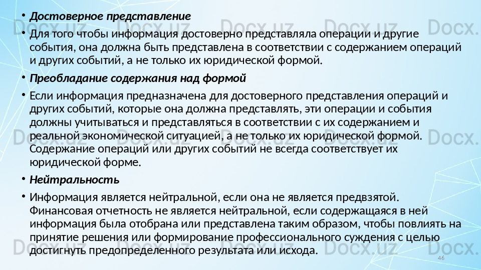 46•
Достоверное представление
•
Для того чтобы информация достоверно представляла операции и другие 
события, она должна быть представлена в соответствии с содержанием операций 
и других событий, а не только их юридической формой.
•
Преобладание содержания над формой
•
Если информация предназначена для достоверного представления операций и 
других событий, которые она должна представлять, эти операции и события 
должны учитываться и представляться в соответствии с их содержанием и 
реальной экономической ситуацией, а не только их юридической формой. 
Содержание операций или других событий не всегда соответствует их 
юридической форме.
•
Нейтральность
•
Информация является нейтральной, если она не является предвзятой. 
Финансовая отчетность не является нейтральной, если содержащаяся в ней 
информация была отобрана или представлена таким образом, чтобы повлиять на 
принятие решения или формирование профессионального суждения с целью 
достигнуть предопределенного результата или исхода. 