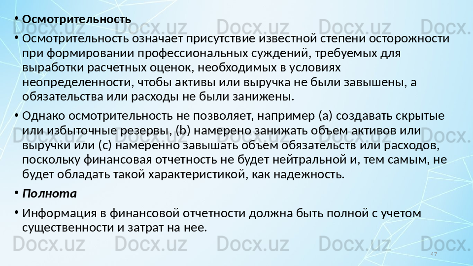 47•
Осмотрительность
•
Осмотрительность означает присутствие известной степени осторожности 
при формировании профессиональных суждений, требуемых для 
выработки расчетных оценок, необходимых в условиях 
неопределенности, чтобы активы или выручка не были завышены, а 
обязательства или расходы не были занижены.
•
Однако осмотрительность не позволяет, например ( a ) создавать скрытые 
или избыточные резервы, ( b ) намерено занижать объем активов или 
выручки или ( c ) намеренно завышать объем обязательств или расходов, 
поскольку финансовая отчетность не будет нейтральной и, тем самым, не 
будет обладать такой характеристикой, как надежность.
•
Полнота
•
Информация в финансовой отчетности должна быть полной с учетом 
существенности и затрат на нее. 