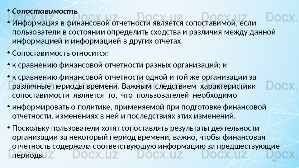 48•
Сопоставимость
•
Информация в финансовой отчетности является сопоставимой, если 
пользователи в состоянии определить сходства и различия между данной 
информацией и информацией в других отчетах.
•
Сопоставимость относится:
•
к сравнению финансовой отчетности разных организаций; и
•
к сравнению финансовой отчетности одной и той же организации за 
различные периоды времени.  Важным  следствием  характеристики  
сопоставимости  является  то,  что  пользователей  необходимо
•
информировать о политике, применяемой при подготовке финансовой 
отчетности, изменениях в ней и последствиях этих изменений.
•
Поскольку пользователи хотят сопоставлять результаты деятельности 
организации за некоторый период времени, важно, чтобы финансовая 
отчетность содержала соответствующую информацию за предшествующие 
периоды. 