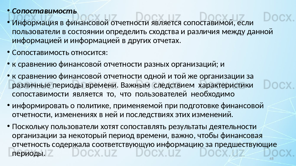 48•
Сопоставимость
•
Информация в финансовой отчетности является сопоставимой, если 
пользователи в состоянии определить сходства и различия между данной 
информацией и информацией в других отчетах.
•
Сопоставимость относится:
•
к сравнению финансовой отчетности разных организаций; и
•
к сравнению финансовой отчетности одной и той же организации за 
различные периоды времени.  Важным  следствием  характеристики  
сопоставимости  является  то,  что  пользователей  необходимо
•
информировать о политике, применяемой при подготовке финансовой 
отчетности, изменениях в ней и последствиях этих изменений.
•
Поскольку пользователи хотят сопоставлять результаты деятельности 
организации за некоторый период времени, важно, чтобы финансовая 
отчетность содержала соответствующую информацию за предшествующие 
периоды.