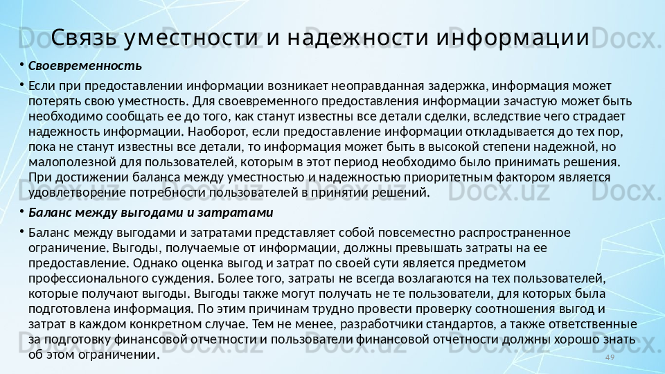 49Связь у м естности  и  надеж ности  и нф орм аци и
•
Своевременность
•
Если при предоставлении информации возникает неоправданная задержка, информация может 
потерять свою уместность. Для своевременного предоставления информации зачастую может быть 
необходимо сообщать ее до того, как станут известны все детали сделки, вследствие чего страдает 
надежность информации. Наоборот, если предоставление информации откладывается до тех пор, 
пока не станут известны все детали, то информация может быть в высокой степени надежной, но 
малополезной для пользователей, которым в этот период необходимо было принимать решения. 
При достижении баланса между уместностью и надежностью приоритетным фактором является 
удовлетворение потребности пользователей в принятии решений.
•
Баланс между выгодами и затратами
•
Баланс между выгодами и затратами представляет собой повсеместно распространенное 
ограничение. Выгоды, получаемые от информации, должны превышать затраты на ее 
предоставление. Однако оценка выгод и затрат по своей сути является предметом 
профессионального суждения. Более того, затраты не всегда возлагаются на тех пользователей, 
которые получают выгоды. Выгоды также могут получать не те пользователи, для которых была 
подготовлена информация. По этим причинам трудно провести проверку соотношения выгод и 
затрат в каждом конкретном случае. Тем не менее, разработчики стандартов, а также ответственные 
за подготовку финансовой отчетности и пользователи финансовой отчетности должны хорошо знать 
об этом ограничении. 