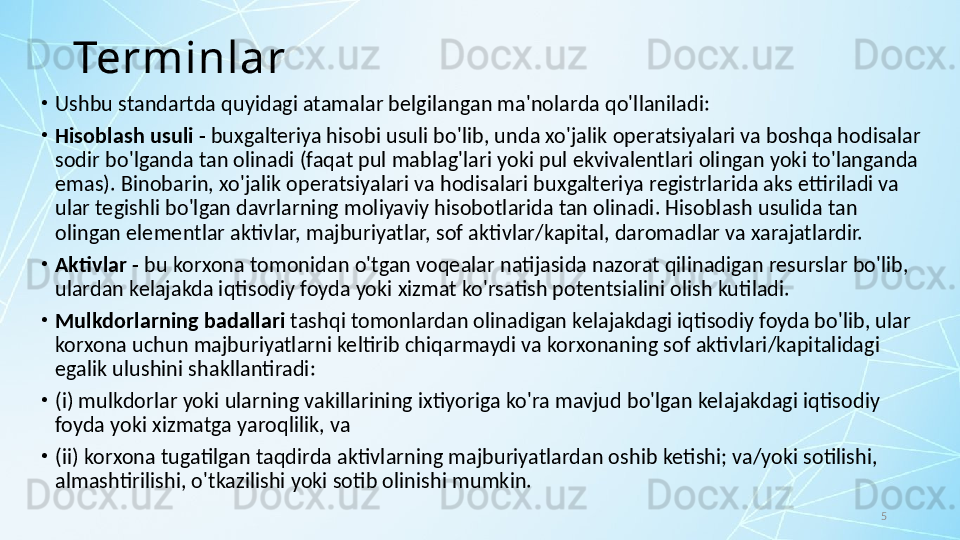 5Terminlar
•
Ushbu standartda quyidagi atamalar belgilangan ma'nolarda qo'llaniladi:
•
Hisoblash usuli -  buxgalteriya hisobi usuli bo'lib, unda xo'jalik operatsiyalari va boshqa hodisalar 
sodir bo'lganda tan olinadi (faqat pul mablag'lari yoki pul ekvivalentlari olingan yoki to'langanda 
emas). Binobarin, xo'jalik operatsiyalari va hodisalari buxgalteriya registrlarida aks ettiriladi va 
ular tegishli bo'lgan davrlarning moliyaviy hisobotlarida tan olinadi. Hisoblash usulida tan 
olingan elementlar aktivlar, majburiyatlar, sof aktivlar/kapital, daromadlar va xarajatlardir.
•
Aktivlar -  bu korxona tomonidan o'tgan voqealar natijasida nazorat qilinadigan resurslar bo'lib, 
ulardan kelajakda iqtisodiy foyda yoki xizmat ko'rsatish potentsialini olish kutiladi.
•
Mulkdorlarning badallari  tashqi tomonlardan olinadigan kelajakdagi iqtisodiy foyda bo'lib, ular 
korxona uchun majburiyatlarni keltirib chiqarmaydi va korxonaning sof aktivlari/kapitalidagi 
egalik ulushini shakllantiradi:
•
(i) mulkdorlar yoki ularning vakillarining ixtiyoriga ko'ra mavjud bo'lgan kelajakdagi iqtisodiy 
foyda yoki xizmatga yaroqlilik, va 
•
(ii) korxona tugatilgan taqdirda aktivlarning majburiyatlardan oshib ketishi; va/yoki sotilishi, 
almashtirilishi, o'tkazilishi yoki sotib olinishi mumkin. 