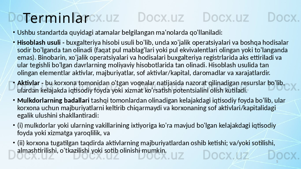 5Terminlar
•
Ushbu standartda quyidagi atamalar belgilangan ma'nolarda qo'llaniladi:
•
Hisoblash usuli -  buxgalteriya hisobi usuli bo'lib, unda xo'jalik operatsiyalari va boshqa hodisalar 
sodir bo'lganda tan olinadi (faqat pul mablag'lari yoki pul ekvivalentlari olingan yoki to'langanda 
emas). Binobarin, xo'jalik operatsiyalari va hodisalari buxgalteriya registrlarida aks ettiriladi va 
ular tegishli bo'lgan davrlarning moliyaviy hisobotlarida tan olinadi. Hisoblash usulida tan 
olingan elementlar aktivlar, majburiyatlar, sof aktivlar/kapital, daromadlar va xarajatlardir.
•
Aktivlar -  bu korxona tomonidan o'tgan voqealar natijasida nazorat qilinadigan resurslar bo'lib, 
ulardan kelajakda iqtisodiy foyda yoki xizmat ko'rsatish potentsialini olish kutiladi.
•
Mulkdorlarning badallari  tashqi tomonlardan olinadigan kelajakdagi iqtisodiy foyda bo'lib, ular 
korxona uchun majburiyatlarni keltirib chiqarmaydi va korxonaning sof aktivlari/kapitalidagi 
egalik ulushini shakllantiradi:
•
(i) mulkdorlar yoki ularning vakillarining ixtiyoriga ko'ra mavjud bo'lgan kelajakdagi iqtisodiy 
foyda yoki xizmatga yaroqlilik, va 
•
(ii) korxona tugatilgan taqdirda aktivlarning majburiyatlardan oshib ketishi; va/yoki sotilishi, 
almashtirilishi, o'tkazilishi yoki sotib olinishi mumkin.