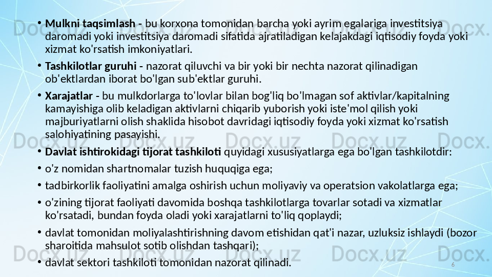 6•
Mulkni taqsimlash -  bu korxona tomonidan barcha yoki ayrim egalariga investitsiya 
daromadi yoki investitsiya daromadi sifatida ajratiladigan kelajakdagi iqtisodiy foyda yoki 
xizmat ko'rsatish imkoniyatlari.
•
Tashkilotlar guruhi -  nazorat qiluvchi va bir yoki bir nechta nazorat qilinadigan 
ob'ektlardan iborat bo'lgan sub'ektlar guruhi.
•
Xarajatlar -  bu mulkdorlarga to'lovlar bilan bog'liq bo'lmagan sof aktivlar/kapitalning 
kamayishiga olib keladigan aktivlarni chiqarib yuborish yoki iste'mol qilish yoki 
majburiyatlarni olish shaklida hisobot davridagi iqtisodiy foyda yoki xizmat ko'rsatish 
salohiyatining pasayishi.
•
Davlat ishtirokidagi tijorat tashkiloti  quyidagi xususiyatlarga ega bo'lgan tashkilotdir:
•
o'z nomidan shartnomalar tuzish huquqiga ega;
•
tadbirkorlik faoliyatini amalga oshirish uchun moliyaviy va operatsion vakolatlarga ega;
•
o'zining tijorat faoliyati davomida boshqa tashkilotlarga tovarlar sotadi va xizmatlar 
ko'rsatadi, bundan foyda oladi yoki xarajatlarni to'liq qoplaydi;
•
davlat tomonidan moliyalashtirishning davom etishidan qat'i nazar, uzluksiz ishlaydi (bozor 
sharoitida mahsulot sotib olishdan tashqari); 
•
davlat sektori tashkiloti tomonidan nazorat qilinadi. 