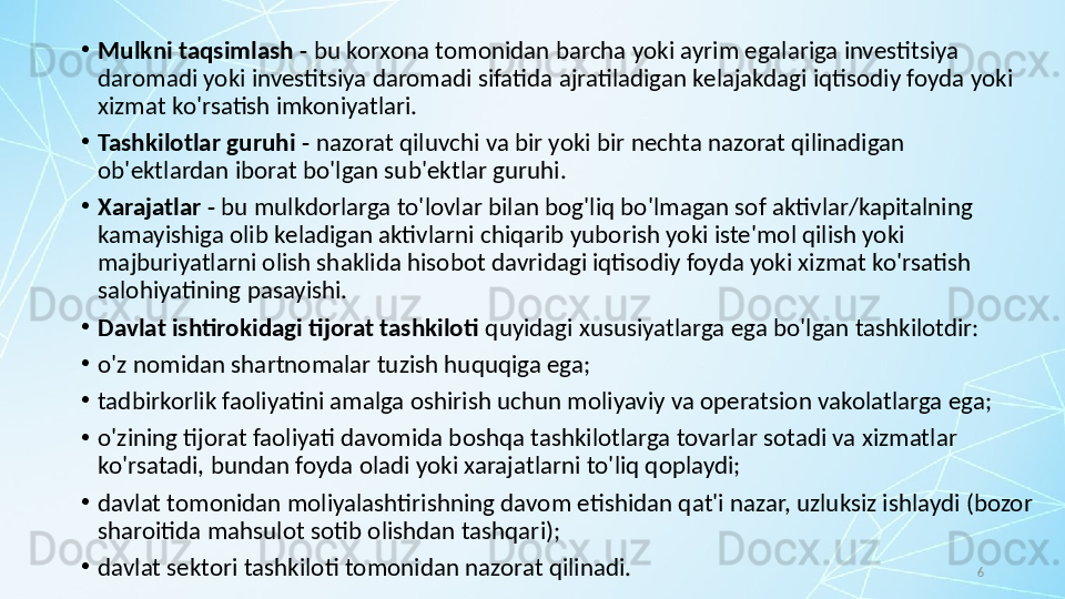 6•
Mulkni taqsimlash -  bu korxona tomonidan barcha yoki ayrim egalariga investitsiya 
daromadi yoki investitsiya daromadi sifatida ajratiladigan kelajakdagi iqtisodiy foyda yoki 
xizmat ko'rsatish imkoniyatlari.
•
Tashkilotlar guruhi -  nazorat qiluvchi va bir yoki bir nechta nazorat qilinadigan 
ob'ektlardan iborat bo'lgan sub'ektlar guruhi.
•
Xarajatlar -  bu mulkdorlarga to'lovlar bilan bog'liq bo'lmagan sof aktivlar/kapitalning 
kamayishiga olib keladigan aktivlarni chiqarib yuborish yoki iste'mol qilish yoki 
majburiyatlarni olish shaklida hisobot davridagi iqtisodiy foyda yoki xizmat ko'rsatish 
salohiyatining pasayishi.
•
Davlat ishtirokidagi tijorat tashkiloti  quyidagi xususiyatlarga ega bo'lgan tashkilotdir:
•
o'z nomidan shartnomalar tuzish huquqiga ega;
•
tadbirkorlik faoliyatini amalga oshirish uchun moliyaviy va operatsion vakolatlarga ega;
•
o'zining tijorat faoliyati davomida boshqa tashkilotlarga tovarlar sotadi va xizmatlar 
ko'rsatadi, bundan foyda oladi yoki xarajatlarni to'liq qoplaydi;
•
davlat tomonidan moliyalashtirishning davom etishidan qat'i nazar, uzluksiz ishlaydi (bozor 
sharoitida mahsulot sotib olishdan tashqari); 
•
davlat sektori tashkiloti tomonidan nazorat qilinadi.