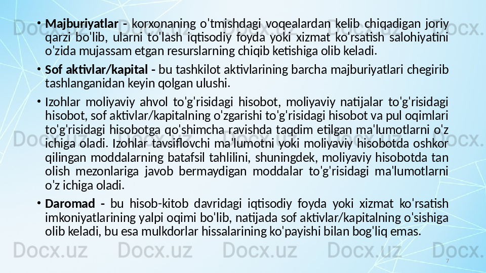 7•
Majburiyatlar  -   korxonaning  o'tmishdagi  voqealardan  kelib  chiqadigan  joriy 
qarzi  bo'lib,  ularni  to'lash  iqtisodiy  foyda  yoki  xizmat  ko'rsatish  salohiyatini 
o'zida mujassam etgan resurslarning chiqib ketishiga olib keladi.
•
Sof aktivlar/kapital -  bu tashkilot aktivlarining barcha majburiyatlari chegirib 
tashlanganidan keyin qolgan ulushi.
•
Izohlar  moliyaviy  ahvol  to'g'risidagi  hisobot,  moliyaviy  natijalar  to'g'risidagi 
hisobot, sof aktivlar/kapitalning o'zgarishi to'g'risidagi hisobot va pul oqimlari 
to'g'risidagi  hisobotga  qo'shimcha  ravishda  taqdim  etilgan  ma'lumotlarni  o'z 
ichiga  oladi.  Izohlar  tavsiflovchi  ma'lumotni  yoki  moliyaviy  hisobotda  oshkor 
qilingan  moddalarning  batafsil  tahlilini,  shuningdek,  moliyaviy  hisobotda  tan 
olish  mezonlariga  javob  bermaydigan  moddalar  to'g'risidagi  ma'lumotlarni 
o'z ichiga oladi.
•
Daromad  -  bu  hisob-kitob  davridagi  iqtisodiy  foyda  yoki  xizmat  ko'rsatish 
imkoniyatlarining yalpi oqimi bo'lib, natijada sof aktivlar/kapitalning o'sishiga 
olib keladi, bu esa mulkdorlar hissalarining ko'payishi bilan bog'liq emas. 