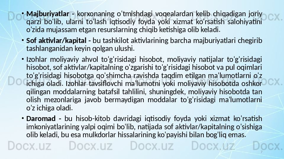 7•
Majburiyatlar  -   korxonaning  o'tmishdagi  voqealardan  kelib  chiqadigan  joriy 
qarzi  bo'lib,  ularni  to'lash  iqtisodiy  foyda  yoki  xizmat  ko'rsatish  salohiyatini 
o'zida mujassam etgan resurslarning chiqib ketishiga olib keladi.
•
Sof aktivlar/kapital -  bu tashkilot aktivlarining barcha majburiyatlari chegirib 
tashlanganidan keyin qolgan ulushi.
•
Izohlar  moliyaviy  ahvol  to'g'risidagi  hisobot,  moliyaviy  natijalar  to'g'risidagi 
hisobot, sof aktivlar/kapitalning o'zgarishi to'g'risidagi hisobot va pul oqimlari 
to'g'risidagi  hisobotga  qo'shimcha  ravishda  taqdim  etilgan  ma'lumotlarni  o'z 
ichiga  oladi.  Izohlar  tavsiflovchi  ma'lumotni  yoki  moliyaviy  hisobotda  oshkor 
qilingan  moddalarning  batafsil  tahlilini,  shuningdek,  moliyaviy  hisobotda  tan 
olish  mezonlariga  javob  bermaydigan  moddalar  to'g'risidagi  ma'lumotlarni 
o'z ichiga oladi.
•
Daromad  -  bu  hisob-kitob  davridagi  iqtisodiy  foyda  yoki  xizmat  ko'rsatish 
imkoniyatlarining yalpi oqimi bo'lib, natijada sof aktivlar/kapitalning o'sishiga 
olib keladi, bu esa mulkdorlar hissalarining ko'payishi bilan bog'liq emas.