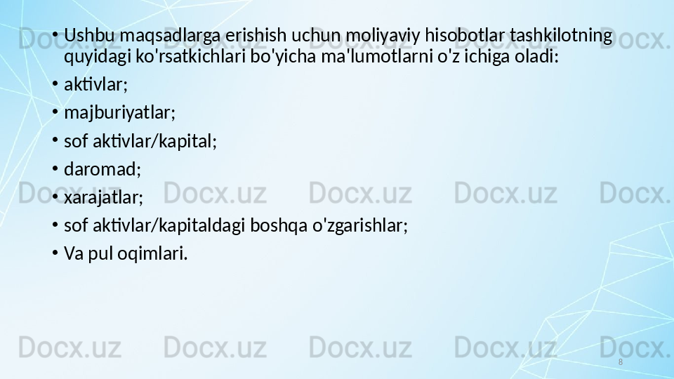 8•
Ushbu maqsadlarga erishish uchun moliyaviy hisobotlar tashkilotning 
quyidagi ko'rsatkichlari bo'yicha ma'lumotlarni o'z ichiga oladi:
•
aktivlar;
•
majburiyatlar;
•
sof aktivlar/kapital;
•
daromad;
•
xarajatlar;
•
sof aktivlar/kapitaldagi boshqa o'zgarishlar; 
•
Va pul oqimlari. 