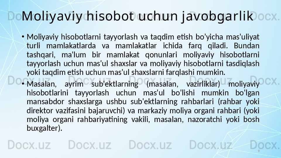 9Moliy av iy  hisobot  uchun jav obgarlik
•
Moliyaviy  hisobotlarni  tayyorlash  va  taqdim  etish  bo'yicha  mas'uliyat 
turli  mamlakatlarda  va  mamlakatlar  ichida  farq  qiladi.  Bundan 
tashqari,  ma'lum  bir  mamlakat  qonunlari  moliyaviy  hisobotlarni 
tayyorlash  uchun  mas'ul  shaxslar  va  moliyaviy  hisobotlarni  tasdiqlash 
yoki taqdim etish uchun mas'ul shaxslarni farqlashi mumkin. 
•
Masalan,  ayrim  sub'ektlarning  (masalan,  vazirliklar)  moliyaviy 
hisobotlarini  tayyorlash  uchun  mas'ul  bo'lishi  mumkin  bo'lgan 
mansabdor  shaxslarga  ushbu  sub'ektlarning  rahbarlari  (rahbar  yoki 
direktor  vazifasini  bajaruvchi)  va  markaziy  moliya  organi  rahbari  (yoki 
moliya  organi  rahbariyatining  vakili,  masalan,  nazoratchi  yoki  bosh 
buxgalter). 