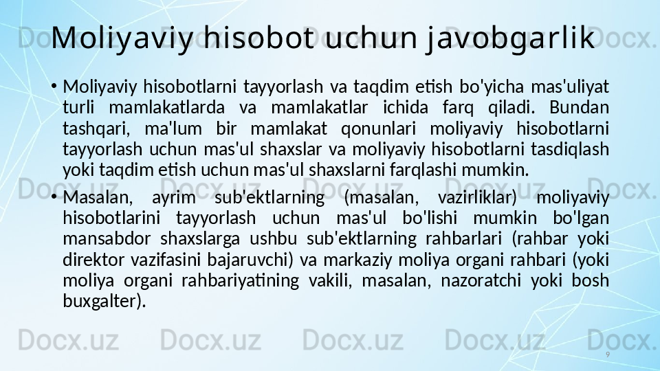 9Moliy av iy  hisobot  uchun jav obgarlik
•
Moliyaviy  hisobotlarni  tayyorlash  va  taqdim  etish  bo'yicha  mas'uliyat 
turli  mamlakatlarda  va  mamlakatlar  ichida  farq  qiladi.  Bundan 
tashqari,  ma'lum  bir  mamlakat  qonunlari  moliyaviy  hisobotlarni 
tayyorlash  uchun  mas'ul  shaxslar  va  moliyaviy  hisobotlarni  tasdiqlash 
yoki taqdim etish uchun mas'ul shaxslarni farqlashi mumkin. 
•
Masalan,  ayrim  sub'ektlarning  (masalan,  vazirliklar)  moliyaviy 
hisobotlarini  tayyorlash  uchun  mas'ul  bo'lishi  mumkin  bo'lgan 
mansabdor  shaxslarga  ushbu  sub'ektlarning  rahbarlari  (rahbar  yoki 
direktor  vazifasini  bajaruvchi)  va  markaziy  moliya  organi  rahbari  (yoki 
moliya  organi  rahbariyatining  vakili,  masalan,  nazoratchi  yoki  bosh 
buxgalter).