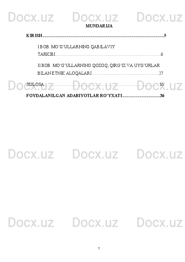 MUNDARIJA
KIRISH................................................................................................................5
I.BOB. MO G ULLARNING QABILAVIY ʻ ʻ
TARKIBI.................................................................................................6
II.BOB. MO G ULLARNING QOZOQ, QIRG IZ VA UYG URLAR 
ʻ ʻ ʻ ʻ
BILAN ETNIK ALOQALARI..............................................................27
XULOSA..........................................................................................................35
FOYDALANILGAN ADABIYOTLAR RO YXATI...................................36	
ʻ
1 