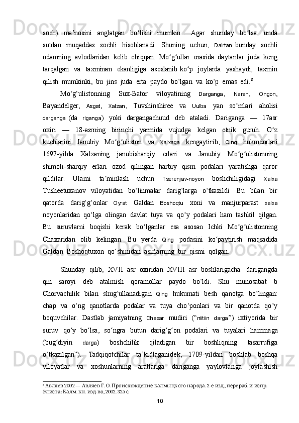 soch)     ma nosini     anglatgan     bo lishi     mumkin   .    ʼ ʻ Agar     shunday     bo lsa,     unda	ʻ
sutdan     muqaddas     sochli     hisoblanadi.     Shuning     uchun,     Dairtan   bunday     sochli
odamning  avlodlaridan  kelib  chiqqan.  Mo g ullar  orasida  daytanlar  juda  keng	
ʻ ʻ
tarqalgan     va    taxminan    ekanligiga     asoslanib   ko p     joylarda     yashaydi,     taxmin	
ʻ
qilish  mumkinki,  bu  jins  juda  erta  paydo  bo lgan  va  ko p  emas  edi.	
ʻ ʻ 8
Mo g‘ulistonning     Sux-Bator     viloyatining    	
ʻ Darganga ,     Naran ,     Ongon ,
Bayandelger,     Asgat ,     Xalzan ,     Tuvshinshiree     va     Uulba     yan     s o mlari     aholisi	
ʻ
darganga   (da     riganga )     yoki     dargangachuud     deb     ataladi.     Dariganga     —     17asr
oxiri     —     18-asrning     birinchi     yarmida     vujudga     kelgan     etnik     guruh.     O z	
ʻ
kuchlarini     Janubiy     Mo g uliston     va    	
ʻ ʻ Xalxaga     kengaytirib,     Qing     hukmdorlari
1697-yilda     Xalxaning     janubisharqiy     erlari     va     Janubiy     Mo g ulistonning	
ʻ ʻ
shimoli-sharqiy    erlari     ozod     qilingan     harbiy    qism     podalari     yaratishga     qaror
qildilar.     Ularni     ta minlash     uchun    	
ʼ Tserenjav-noyon     boshchiligidagi     Xalxa
Tusheetuxanov     viloyatidan     bo linmalar     darig larga     o tkazildi.     Bu     bilan     bir	
ʻ ʻ ʻ
qatorda     dari g‘g‘onlar     Oyrat     Galdan     Boshoqtu     xoni     va     manjurparast     xalxa
noyonlaridan  q o lga  olingan  davlat  tuya  va  qo y  podalari  ham  tashkil  qilgan.	
ʻ ʻ
Bu     suruvlarni     boqishi     kerak     bo lganlar     esa     asosan     Ichki     Mo g ulistonning	
ʻ ʻ ʻ
Chaxaridan     olib     kelingan.     Bu     yerda     Qing     podasini     k o paytirish     maqsadida	
ʻ
Galdan  Boshoqtuxon  qo shinidan  asirlarning  bir  qismi  qolgan.  	
ʻ
Shunday   qilib,   XVII   asr  oxiridan   XVIII   asr   boshlarigacha.  darigangda
qin     saroyi     deb     atalmish     qoramollar     paydo     bo ldi.     Shu     munosabat     b	
ʻ
Chorvachilik   bilan   shug ullanadigan   	
ʻ Qing    hukumati   besh   qanotga   bo lingan:	ʻ
chap   va   o ng   qanotlarda   podalar   va   tuya   cho ponlari   va   bir   qanotda   qo y	
ʻ ʻ ʻ
boquvchilar.   Dastlab   jamiyatning    Chaxar    mudiri   (“ niitiin     darga ”)   ixtiyorida   bir
suruv   qo y   bo lsa,   so ngra   butun   darig g on   podalari   va   tuyalari   	
ʻ ʻ ʻ ʻ ʻ hammaga
(bug diyin    	
ʻ darga )     boshchilik     qiladigan     bir     boshliqning     tasarrufiga
o tkazilgan”).     Tadqiqotchilar     ta	
ʻ ’kidlaganidek,     1709-yildan     boshlab     boshqa
viloyatlar     va     xoshunlarning     aratlariga     dariganga     yaylovlariga     joylashish
8
   2002 —    .  .      . 2-   .,  .    . 
Авляев Авляев Г О Происхождение калмыцкого народа е изд перераб и испр
:  .  .  - , 2002. 325  .
Элиста Калм кн изд во с
10 