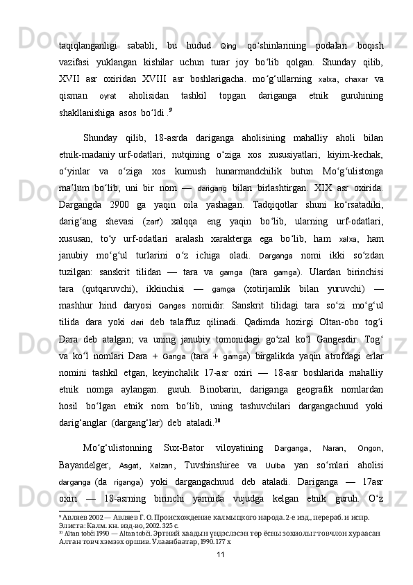 taqiqlanganligi     sababli,     bu     hudud     Qing     q o shinlarining     podalari     boqishʻ
vazifasi     yuklangan     kishilar     uchun     turar     joy     bo lib     qolgan.     Shunday     qilib,	
ʻ
XVII   asr   oxiridan   XVIII   asr   boshlarigacha.   mo g‘ullarning   
ʻ xalxa ,    chaxar    va
qisman     oyrat     aholisidan     tashkil     topgan     dariganga     etnik     guruhining
shakllanishiga  asos  b o ldi .	
ʻ 9
  
Shunday     qilib,     18-asrda     dariganga     aholisining     mahalliy     aholi     bilan
etnik-madaniy   urf-odatlari,     nutqining     o ziga     xos     xususiyatlari,     kiyim-kechak,	
ʻ
o yinlar     va     o ziga     xos     kumush     hunarmandchilik     butun     Mo g ulistonga	
ʻ ʻ ʻ ʻ
ma lum  bo lib,  uni  bir  nom  —  	
ʼ ʻ darigang   bilan  birlashtirgan.   XIX  asr  oxirida.
Dargangda     2900     ga     yaqin     oila     yashagan.     Tadqiqotlar     shuni     ko rsatadiki,	
ʻ
darig ang     shevasi     (	
ʻ zarf )     xalqqa     eng     yaqin     bo lib,     ularning     urf-odatlari,	ʻ
xususan,     to y     urf-odatlari     aralash     xarakterga     ega     bo lib,     ham    	
ʻ ʻ xalxa ,     ham
janubiy     mo g ul     turlarini     o z     ichiga     oladi.    
ʻ ʻ ʻ Darganga     nomi     ikki     s o zdan	ʻ
tuzilgan:   sanskrit   tilidan   —   tara   va    gamga    (tara    gamga ).   Ulardan   birinchisi
tara     (qutqaruvchi),     ikkinchisi     —     gamga     (xotirjamlik     bilan     yuruvchi)     —
mashhur   hind   daryosi     Ganges    nomidir.   Sanskrit    tilidagi   tara   s o zi    mo g‘ul	
ʻ ʻ
tilida   dara   yoki    dari    deb   talaffuz   qilinadi.   Qadimda   hozirgi   Oltan-obo   tog i	
ʻ
Dara  deb  atalgan;  va  uning  janubiy  tomonidagi  go zal  ko l  Gangesdir.  Tog	
ʻ ʻ ʻ
va  ko l  nomlari  Dara  +  	
ʻ Ganga   (tara  +   gamga )  birgalikda  yaqin  atrofdagi  erlar
nomini  tashkil  etgan,  keyinchalik  17-asr  oxiri  —  18-asr  boshlarida  mahalliy
etnik     nomga     aylangan.     guruh.     Binobarin,     dariganga     geografik     nomlardan
hosil     b o lgan     etnik     nom     bo lib,     uning     tashuvchilari     dargangachuud     yoki	
ʻ ʻ
darig‘anglar  (dargang‘lar)  deb  ataladi. 10
Mo g‘ulistonning     Sux-Bator     viloyatining    
ʻ Darganga ,     Naran ,     Ongon ,
Bayandelger,     Asgat ,     Xalzan ,     Tuvshinshiree     va     Uulba     yan     s o mlari     aholisi	
ʻ
darganga   (da     riganga )     yoki     dargangachuud     deb     ataladi.     Dariganga     —     17asr
oxiri     —     18-asrning     birinchi     yarmida     vujudga     kelgan     etnik     guruh.     O z	
ʻ
9
   2002 —    .  .      . 2-   .,  .    . 	
Авляев Авляев Г О Происхождение калмыцкого народа е изд перераб и испр
:  .  .  - , 2002. 325  .
Элиста Калм кн изд во с
10
 Altan tobči 1990 — Altan tobči.                 	
Эртний хаадын үндэслэсэн төр ёсны зохиолыг товчлон хураасан
      .  , 1990. 177 	
Алтан товч хэмээх оршив Улаанбаатар х
11 