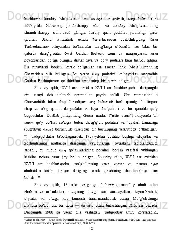 kuchlarini     Janubiy     Mo g uliston     va    ʻ ʻ Xalxaga     kengaytirib,     Qing     hukmdorlari
1697-yilda     Xalxaning     janubisharqiy     erlari     va     Janubiy     Mo g ulistonning	
ʻ ʻ
shimoli-sharqiy     erlari   ozod     qilingan     harbiy     qism     podalari     yaratishga     qaror
qildilar.     Ularni     ta minlash     uchun    	
ʼ Tserenjav-noyon     boshchiligidagi     Xalxa
Tusheetuxanov     viloyatidan     bo linmalar     darig larga     o tkazildi.     Bu     bilan     bir	
ʻ ʻ ʻ
qatorda     dari g‘g‘onlar     Oyrat     Galdan     Boshoqtu     xoni     va     manjurparast     xalxa
noyonlaridan  q o lga  olingan  davlat  tuya  va  qo y  podalari  ham  tashkil  qilgan.	
ʻ ʻ
Bu     suruvlarni     boqishi     kerak     bo lganlar     esa     asosan     Ichki     Mo g ulistonning	
ʻ ʻ ʻ
Chaxaridan     olib     kelingan.     Bu     yerda     Qing     podasini     k o paytirish     maqsadida	
ʻ
Galdan  Boshoqtuxon  qo shinidan  asirlarning  bir  qismi  qolgan.  	
ʻ
Shunday   qilib,   XVII   asr  oxiridan   XVIII   asr   boshlarigacha.  darigangda
qin     saroyi     deb     atalmish     qoramollar     paydo     bo ldi.     Shu     munosabat     b	
ʻ
Chorvachilik   bilan   shug ullanadigan   	
ʻ Qing    hukumati   besh   qanotga   bo lingan:	ʻ
chap   va   o ng   qanotlarda   podalar   va   tuya   cho ponlari   va   bir   qanotda   qo y	
ʻ ʻ ʻ
boquvchilar.   Dastlab   jamiyatning    Chaxar    mudiri   (“ niitiin     darga ”)   ixtiyorida   bir
suruv   qo y   bo lsa,   so ngra   butun   darig g on   podalari   va   tuyalari   hammaga	
ʻ ʻ ʻ ʻ ʻ
(bug diyin   	
ʻ darga )  boshchilik  qiladigan  bir  boshliqning  tasarrufiga  o tkazilgan.	ʻ
”).   Tadqiqotchilar   ta ’kidlaganidek,   1709-yildan   boshlab   boshqa   viloyatlar   va
xoshunlarning     aratlariga     dariganga     yaylovlariga     joylashish     taqiqlanganligi
sababli,     bu     hudud     Qing     q o shinlarining     podalari     boqish     vazifasi     yuklangan	
ʻ
kishilar     uchun    turar     joy     bo lib    qolgan.     Shunday     qilib,     XVII     asr     oxiridan
ʻ
XVIII     asr     boshlarigacha.     mo g‘ullarning    	
ʻ xalxa ,     chaxar     va     qisman     oyrat
aholisidan     tashkil     topgan     dariganga     etnik     guruhining     shakllanishiga     asos
b o ldi .  	
ʻ 11
Shunday     qilib,     18-asrda     dariganga     aholisining     mahalliy     aholi     bilan
etnik-madan   urf-odatlari,     nutqining     o ziga     xos     xususiyatlari,     kiyim-kechak,	
ʻ
o yinlar     va     o ziga     xos     kumush     hunarmandchilik     butun     Mo g ulistonga	
ʻ ʻ ʻ ʻ
ma lum  bo lib,  uni  bir  nom  —  	
ʼ ʻ darigang   bilan  birlashtirgan.   XIX  asr  oxirida.
Dargangda     2900     ga     yaqin     oila     yashagan.     Tadqiqotlar     shuni     ko rsatadiki,	
ʻ
11
 Altan tobči 1990 — Altan tobči.                 	
Эртний хаадын үндэслэсэн төр ёсны зохиолыг товчлон хураасан
      . 	
Алтан товч хэмээх оршив Улаанбаатар , 1990. 177  х
12 