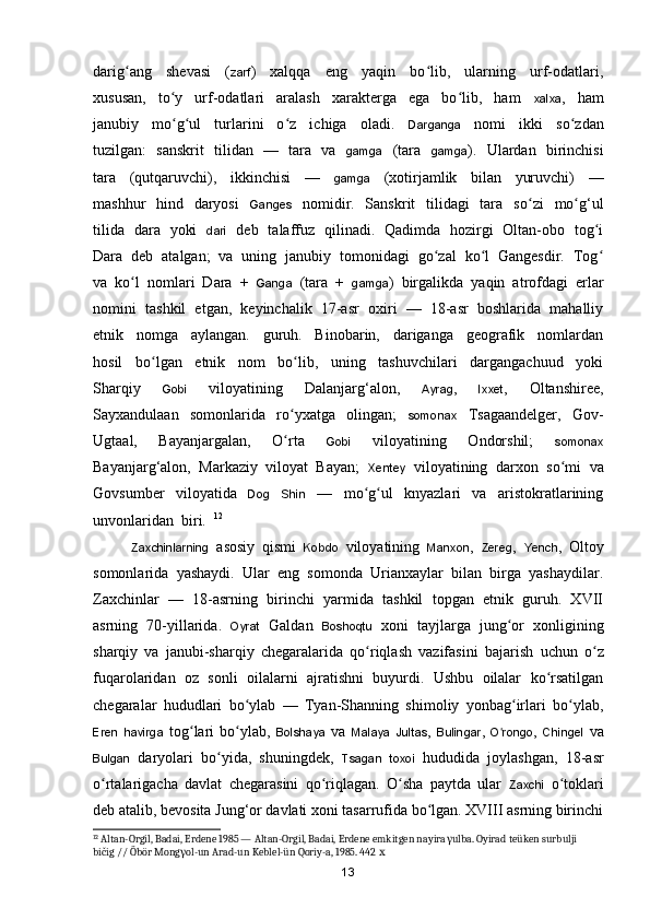 darig ang     shevasi     (ʻ zarf )     xalqqa     eng     yaqin     bo lib,     ularning     urf-odatlari,	ʻ
xususan,     to y     urf-odatlari     aralash     xarakterga     ega     bo lib,     ham    	
ʻ ʻ xalxa ,     ham
janubiy     mo g ul     turlarini     o z     ichiga     oladi.    
ʻ ʻ ʻ Darganga     nomi     ikki     s o zdan	ʻ
tuzilgan:   sanskrit   tilidan   —   tara   va    gamga    (tara    gamga ).   Ulardan   birinchisi
tara     (qutqaruvchi),     ikkinchisi     —     gamga     (xotirjamlik     bilan     yuruvchi)     —
mashhur   hind   daryosi     Ganges    nomidir.   Sanskrit    tilidagi   tara   s o zi    mo g‘ul	
ʻ ʻ
tilida   dara   yoki    dari    deb   talaffuz   qilinadi.   Qadimda   hozirgi   Oltan-obo   tog i	
ʻ
Dara  deb  atalgan;  va  uning  janubiy  tomonidagi  go zal  ko l  Gangesdir.  Tog	
ʻ ʻ ʻ
va  ko l  nomlari  Dara  +  	
ʻ Ganga   (tara  +   gamga )  birgalikda  yaqin  atrofdagi  erlar
nomini  tashkil  etgan,  keyinchalik  17-asr  oxiri  —  18-asr  boshlarida  mahalliy
etnik     nomga     aylangan.     guruh.     Binobarin,     dariganga     geografik     nomlardan
hosil     b o lgan     etnik     nom     bo lib,     uning     tashuvchilari     dargangachuud     yoki	
ʻ ʻ
Sharqiy     Gobi     viloyatining     Dalanjar g‘alon,     Ayrag ,     Ixxet ,     Oltanshiree,
Sayxandulaan     somonlarida     r o yxatga     olingan;    	
ʻ somonax     Tsagaandelger,     Gov-
Ugtaal,     Bayanjargalan,     O rta    
ʻ Gobi     viloyatining     Ondorshil;     somonax
Bayanjar g‘alon,  Markaziy  viloyat  Bayan;   Xentey   viloyatining  darxon  s o mi  va	
ʻ
Govsumber     viloyatida     Dog     Shin     —     mo g ul     knyazlari     va     aristokratlarining	
ʻ ʻ
unvonlaridan  biri.   12
Zaxchinlarning   asosiy   qismi   Kobdo   viloyatining   Manxon ,   Zereg ,   Yench ,   Oltoy
somonlarida   yashaydi.   Ular   eng   somonda   Urianxaylar   bilan   birga   yashaydilar.
Zaxchinlar   —   18-asrning   birinchi   yarmida   tashkil   topgan   etnik   guruh.   XVII
asrning   70-yillarida.   Oyrat   Galdan   Boshoqtu   xoni   tayjlarga   jung or   xonligining	
ʻ
sharqiy   va   janubi-sharqiy   chegaralarida   qo riqlash   vazifasini   bajarish  	
ʻ uchun   o z	ʻ
fuqarolaridan   oz   sonli   oilalarni   ajratishni   buyurdi.   Ushbu   oilalar   ko rsatilgan	
ʻ
chegaralar   hududlari   bo ylab   —   Tyan-Shanning   shimoliy   yonbag irlari   bo ylab,	
ʻ ʻ ʻ
Eren   havirga   tog lari   bo ylab,  	
ʻ ʻ Bolshaya   va   Malaya   Jultas ,   Bulingar ,   O rongo	ʻ ,   Chingel   va
Bulgan   daryolari   bo yida,   shuningdek,  	
ʻ Tsagan   toxoi   hududida   joylashgan,   18-asr
o rtalarigacha   davlat   chegarasini   qo riqlagan.   O sha   paytda   ular  	
ʻ ʻ ʻ Zaxchi   o toklari	ʻ
deb atalib, bevosita Jung‘or davlati xoni tasarrufida bo lgan. XVIII asrning birinchi	
ʻ
12
 Altan-Orgil, Badai, Erdene 1985 — Altan-Orgil, Badai, Erdene emkitgen nayira γ ulba. Oyirad teüken surbulji 
bičig // Öbör Mong γ ol-un Arad-un Keblel-ün Qoriy-a, 1985. 442  х
13 