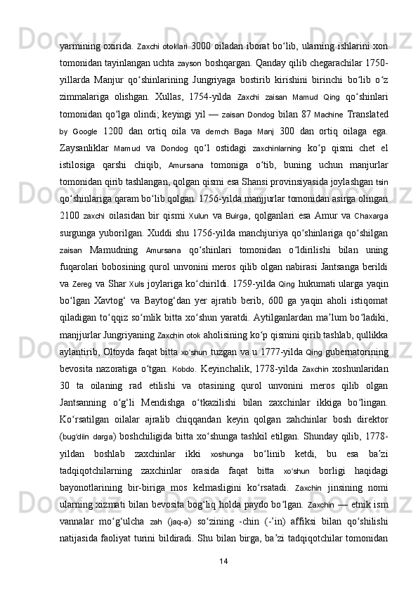 yarmining oxirida.   Zaxchi   otoklari   3000 oiladan iborat bo lib, ularning ishlarini xonʻ
tomonidan tayinlangan uchta  zayson  boshqargan. Qanday qilib chegarachilar 1750-
yillarda   Manjur   qo shinlarining   Jungriyaga   bostirib   kirishini   birinchi   bo lib   o z	
ʻ ʻ ʻ
zimmalariga   olishgan.   Xullas,   1754-yilda   Zaxchi   zaisan   Mamud   Qing   qo shinlari	
ʻ
tomonidan qo lga olindi; keyingi yil —  	
ʻ zaisan   Dondog   bilan 87   Machine   Translated
by   Google   1200   dan   ortiq   oila   va   demch   Baga   Manj   300   dan   ortiq   oilaga   ega.
Zaysanliklar   Mamud   va   Dondog   q o l   ostidagi  	
ʻ zaxchinlarning   k o p   qismi   chet   el	ʻ
istilosiga   qarshi   chiqib,   Amursana   tomoniga   o tib,   buning   uchun   manjurlar	
ʻ
tomonidan qirib tashlangan, qolgan qismi esa Shansi provinsiyasida joylashgan  tsin
q o shinlariga qaram bo lib qolgan. 1756-yilda manjjurlar tomonidan asirga olingan	
ʻ ʻ
2100   zaxchi   oilasidan   bir   qismi   Xulun   va   Buirga ,   qolganlari   esa   Amur   va   Chaxarga
surgunga yuborilgan. Xuddi shu 1756-yilda manchjuriya qo shinlariga qo shilgan	
ʻ ʻ
zaisan   Mamudning   Amursana   qo shinlari   tomonidan   o ldirilishi   bilan   uning	
ʻ ʻ
fuqarolari  bobosining  qurol  unvonini  meros  qilib olgan  nabirasi   Jantsanga   berildi
va   Zereg   va Shar   Xuls   joylariga ko chirildi. 1759-yilda  
ʻ Qing   hukumati ularga yaqin
b o lgan   Xavtog‘   va   Baytog‘dan   yer   ajratib   berib,   600   ga   yaqin   aholi   istiqomat	
ʻ
qiladigan to qqiz so mlik bitta xo shun yaratdi. Aytilganlardan ma lum  bo ladiki,	
ʻ ʻ ʻ ʼ ʻ
manjjurlar Jungriyaning  Zaxchin   otok  aholisining ko p qismini qirib tashlab, qullikka	
ʻ
aylantirib, Oltoyda faqat bitta   xo shun	
ʻ   tuzgan va u 1777-yilda   Qing   gubernatorining
bevosita   nazoratiga   o tgan.  	
ʻ Kobdo .   Keyinchalik,   1778-yilda   Zaxchin   xoshunlaridan
30   ta   oilaning   rad   etilishi   va   otasining   qurol   unvonini   meros   qilib   olgan
Jantsanning   o g‘li   Mendishga   o tkazilishi   bilan   zaxchinlar   ikkiga   bo lingan.	
ʻ ʻ ʻ
Ko rsatilgan   oilalar   ajralib   chiqqandan   keyin   qolgan   zahchinlar   bosh   direktor	
ʻ
( bug diin
ʻ   darga ) boshchiligida bitta xo shunga tashkil  etilgan. Shunday qilib, 1778-	ʻ
yildan   boshlab   zaxchinlar   ikki   xoshunga   bo linib   ketdi,   bu   esa   ba zi	
ʻ ʼ
tadqiqotchilarning   zaxchinlar   orasida   faqat   bitta   xo shun	
ʻ   borligi   haqidagi
bayonotlarining   bir-biriga   mos   kelmasligini   ko rsatadi.  	
ʻ Zaxchin   jinsining   nomi
ularning xizmati bilan bevosita bog liq holda paydo bo lgan.  	
ʻ ʻ Zaxchin   — etnik ism
vannalar   m o g‘ulcha  	
ʻ zah   ( jaq-a )   s o zining   -chin   (-’in)   affiksi   bilan   qo shilishi	ʻ ʻ
natijasida faoliyat turini bildiradi. Shu bilan birga, ba zi tadqiqotchilar tomonidan	
ʼ
14 