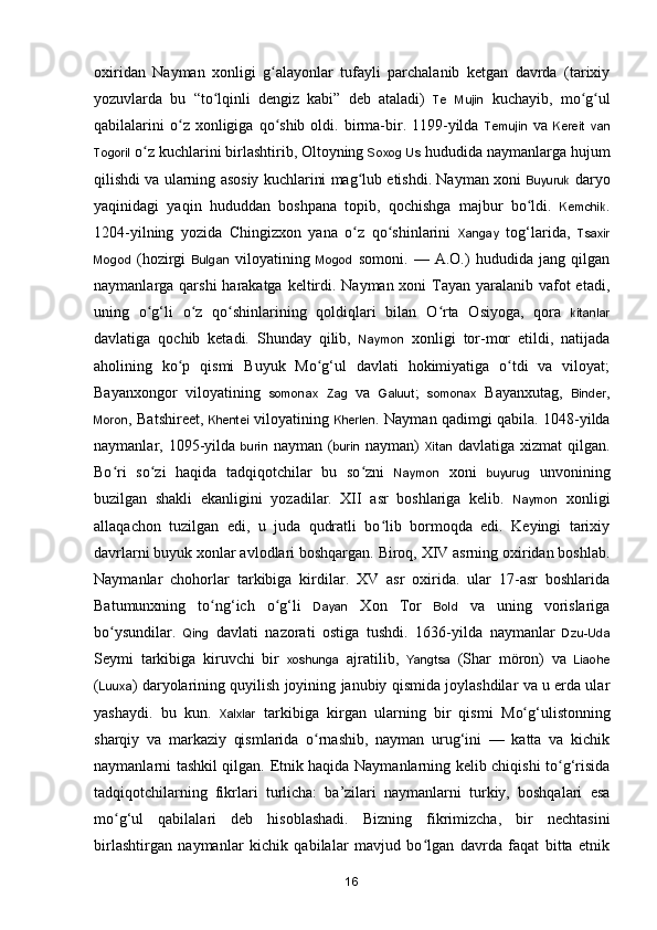 oxiridan   Nayman   xonligi   g alayonlar   tufayli   parchalanib   ketgan   davrda   (tarixiyʻ
yozuvlarda   bu   “to lqinli   dengiz   kabi”   deb   ataladi)  	
ʻ Te   Mujin   kuchayib,   mo g ul	ʻ ʻ
qabilalarini  o z  xonligiga  qo shib  oldi.  birma-bir.  1199-yilda  	
ʻ ʻ Temujin   va   Kereit   van
Togoril  o z kuchlarini birlashtirib, Oltoyning 	
ʻ Soxog   Us  hududida naymanlarga hujum
qilishdi va ularning asosiy kuchlarini mag lub etishdi. Nayman xoni  	
ʻ Buyuruk  daryo
yaqinidagi   yaqin   hududdan   boshpana   topib,   qochishga   majbur   bo ldi.  	
ʻ Kemchik .
1204-yilning   yozida   Chingizxon   yana   o z   qo shinlarini  	
ʻ ʻ Xangay   to g‘larida,   Tsaxir
Mogod   (hozirgi   Bulgan   viloyatining   Mogod   somoni.   —   A.O.)   hududida   jang   qilgan
naymanlarga qarshi  harakatga keltirdi. Nayman xoni  Tayan yaralanib vafot  etadi,
uning   o g‘li   o z   qo shinlarining   qoldiqlari   bilan   O rta   Osiyoga,   qora  	
ʻ ʻ ʻ ʻ kitanlar
davlatiga   qochib   ketadi.   Shunday   qilib,   Naymon   xonligi   tor-mor   etildi,   natijada
aholining   k o p   qismi   Buyuk   Mo g‘ul   davlati   hokimiyatiga   o tdi   va   viloyat;	
ʻ ʻ ʻ
Bayanxongor   viloyatining   somonax   Zag   va   Galuut ;   somonax   Bayanxutag,   Binder ,
Moron , Batshireet,   Khentei   viloyatining   Kherlen . Nayman qadimgi qabila. 1048-yilda
naymanlar, 1095-yilda   burin   nayman  ( burin   nayman)   Xitan   davlatiga  xizmat   qilgan.
Bo ri   so zi   haqida   tadqiqotchilar   bu   so zni  	
ʻ ʻ ʻ Naymon   xoni   buyurug   unvonining
buzilgan   shakli   ekanligini   yozadilar.   XII   asr   boshlariga   kelib.   Naymon   xonligi
allaqachon   tuzilgan   edi,   u   juda   qudratli   bo lib   bormoqda   edi.   Keyingi   tarixiy	
ʻ
davrlarni buyuk xonlar avlodlari boshqargan. Biroq, XIV asrning oxiridan boshlab.
Naymanlar   chohorlar   tarkibiga   kirdilar.   XV   asr   oxirida.   ular   17-asr   boshlarida
Batumunxning   t o ng‘ich   o g‘li  	
ʻ ʻ Dayan   Xon   Tor   Bold   va   uning   vorislariga
b o ysundilar.  	
ʻ Qing   davlati   nazorati   ostiga   tushdi.   1636-yilda   naymanlar   Dzu-Uda
Seymi   tarkibiga   kiruvchi   bir   xoshunga   ajratilib,   Yangtsa   (Shar   möron)   va   Liaohe
( Luuxa ) daryolarining quyilish joyining janubiy qismida joylashdilar va u erda ular
yashaydi.   bu   kun.   Xalxlar   tarkibiga   kirgan   ularning   bir   qismi   M o g‘ulistonning	
ʻ
sharqiy   va   markaziy   qismlarida   o rnashib,   nayman   urug‘ini   —   katta   va   kichik	
ʻ
naymanlarni tashkil qilgan. Etnik haqida Naymanlarning kelib chiqishi to g‘risida	
ʻ
tadqiqotchilarning   fikrlari   turlicha:   ba’zilari   naymanlarni   turkiy,   boshqalari   esa
mo g‘ul   qabilalari   deb   hisoblashadi.   Bizning   fikrimizcha,   bir   nechtasini	
ʻ
birlashtirgan   naymanlar   kichik   qabilalar   mavjud   bo lgan   davrda   faqat   bitta   etnik	
ʻ
16