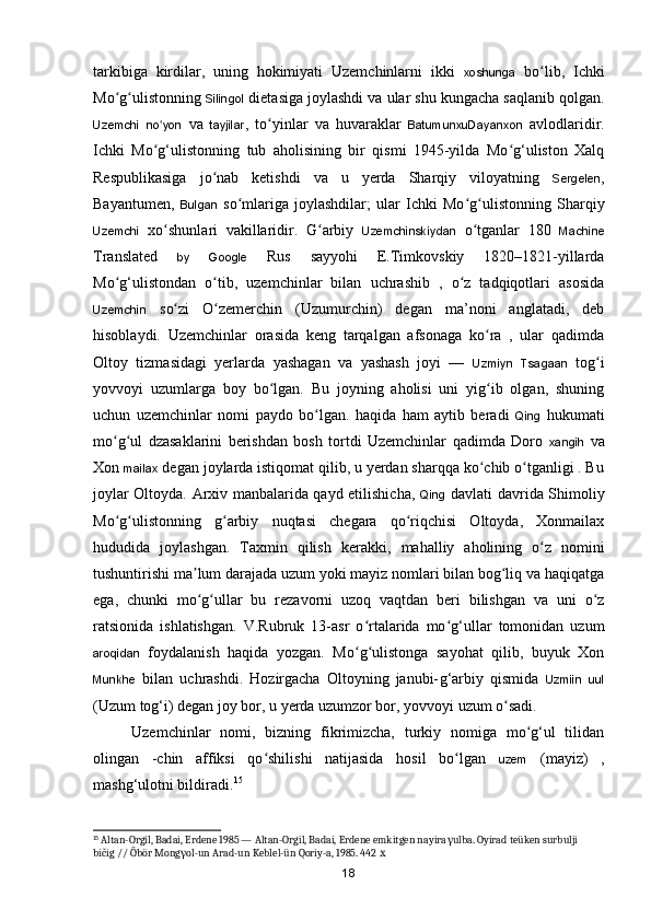 tarkibiga   kirdilar,   uning   hokimiyati   Uzemchinlarni   ikki   xoshunga   bo lib,   Ichkiʻ
Mo g ulistonning 	
ʻ ʻ Silingol  dietasiga joylashdi va ular shu kungacha saqlanib qolgan.
Uzemchi   no yon	
ʻ   va   tayjilar ,   to yinlar   va   huvaraklar  	ʻ BatumunxuDayanxon   avlodlaridir.
Ichki   M o g‘ulistonning   tub   aholisining   bir   qismi   1945-yilda   Mo g‘uliston   Xalq	
ʻ ʻ
Respublikasiga   jo nab   ketishdi   va   u   yerda   Sharqiy   viloyatning  	
ʻ Sergelen ,
Bayantumen,   Bulgan   s o mlariga   joylashdilar;   ular   Ichki   Mo g ulistonning   Sharqiy	
ʻ ʻ ʻ
Uzemchi   xo shunlari   vakillaridir.   G arbiy  	
ʻ ʻ Uzemchinskiydan   o tganlar   180  	ʻ Machine
Translated   by   Google   Rus   sayyohi   E.Timkovskiy   1820–1821-yillarda
M o g‘ulistondan   o tib,   uzemchinlar   bilan   uchrashib   ,   o z   tadqiqotlari   asosida	
ʻ ʻ ʻ
Uzemchin   s o zi   O zemerchin   (Uzumurchin)   degan   ma’noni   anglatadi,   deb	
ʻ ʻ
hisoblaydi.   Uzemchinlar   orasida   keng   tarqalgan   afsonaga   ko ra   ,   ular   qadimda	
ʻ
Oltoy   tizmasidagi   yerlarda   yashagan   va   yashash   joyi   —   Uzmiyn   Tsagaan   tog i	
ʻ
yovvoyi   uzumlarga   boy   bo lgan.   Bu   joyning   aholisi   uni   yig ib   olgan,   shuning	
ʻ ʻ
uchun   uzemchinlar   nomi   paydo   bo lgan.   haqida   ham   aytib   beradi  	
ʻ Qing   hukumati
mo g ul   dzasaklarini   berishdan   bosh   tortdi   Uzemchinlar   qadimda   Doro  	
ʻ ʻ xangih   va
Xon  mailax  degan joylarda istiqomat qilib, u yerdan sharqqa ko chib o tganligi . Bu	
ʻ ʻ
joylar Oltoyda. Arxiv manbalarida qayd etilishicha,   Qing   davlati davrida Shimoliy
Mo g ulistonning   g arbiy   nuqtasi   chegara   qo riqchisi   Oltoyda,   Xonmailax	
ʻ ʻ ʻ ʻ
hududida   joylashgan.   Taxmin   qilish   kerakki,   mahalliy   aholining   o z   nomini	
ʻ
tushuntirishi ma lum darajada uzum yoki mayiz nomlari bilan bog liq va haqiqatga	
ʼ ʻ
ega,   chunki   mo g ullar   bu   rezavorni   uzoq   vaqtdan   beri   bilishgan   va   uni   o z
ʻ ʻ ʻ
ratsionida   ishlatishgan.   V.Rubruk   13-asr   o rtalarida   mo g‘ullar   tomonidan   uzum	
ʻ ʻ
aroqidan   foydalanish   haqida   yozgan.   Mo g ulistonga   sayohat   qilib,   buyuk   Xon
ʻ ʻ
Munkhe   bilan   uchrashdi.   Hozirgacha   Oltoyning   janubi- g‘arbiy   qismida   Uzmiin   uul
(Uzum to g‘i) degan joy bor, u yerda uzumzor bor, yovvoyi uzum o sadi. 	
ʻ
Uzemchinlar   nomi,   bizning   fikrimizcha,   turkiy   nomiga   mo g‘ul   tilidan	
ʻ
olingan   -chin   affiksi   qo shilishi   natijasida   hosil   bo lgan  	
ʻ ʻ uzem   (mayiz)   ,
mash g‘ulotni bildiradi. 15
15
 Altan-Orgil, Badai, Erdene 1985 — Altan-Orgil, Badai, Erdene emkitgen nayira γ ulba. Oyirad teüken surbulji 
bičig // Öbör Mong γ ol-un Arad-un Keblel-ün Qoriy-a, 1985. 442  х
18 