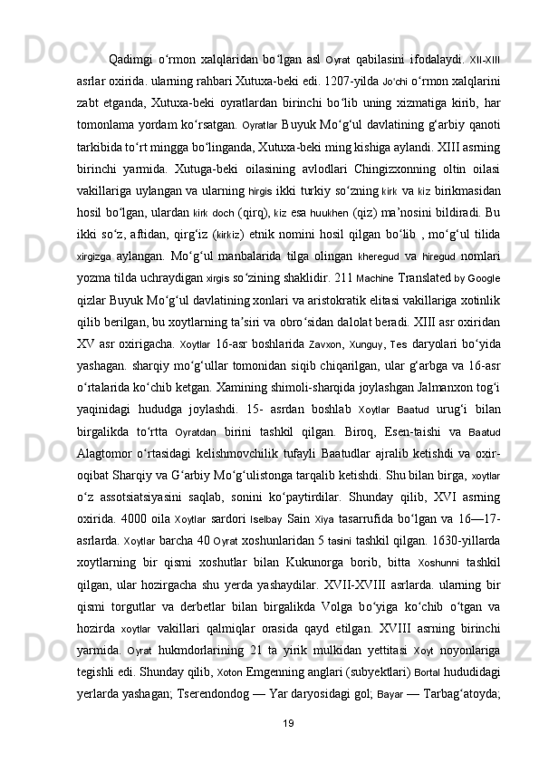 Qadimgi   o rmon   xalqlaridan   bo lgan   asl  ʻ ʻ Oyrat   qabilasini   ifodalaydi.   XII-XIII
asrlar oxirida. ularning rahbari Xutuxa-beki edi. 1207-yilda  Jo chi	
ʻ  o rmon xalqlarini	ʻ
zabt   etganda,   Xutuxa-beki   oyratlardan   birinchi   bo lib   uning   xizmatiga   kirib,   har	
ʻ
tomonlama yordam ko rsatgan.  	
ʻ Oyratlar   Buyuk M o g‘ul davlatining g‘arbiy qanoti	ʻ
tarkibida to rt mingga bo linganda, Xutuxa-beki ming kishiga aylandi. XIII asrning	
ʻ ʻ
birinchi   yarmida.   Xutuga-beki   oilasining   avlodlari   Chingizxonning   oltin   oilasi
vakillariga uylangan va ularning   hirgis   ikki turkiy s o zning  	
ʻ kirk   va   kiz   birikmasidan
hosil b o lgan, ulardan  	
ʻ kirk   doch   (qirq),   kiz   esa   huukhen   (qiz) ma ’nosini bildiradi. Bu
ikki   so z,   aftidan,   qirg‘iz   (
ʻ kirkiz )   etnik   nomini   hosil   qilgan   b o lib   ,   mo g‘ul   tilida	ʻ ʻ
xirgizga   aylangan.   Mo g ul   manbalarida   tilga   olingan  	
ʻ ʻ kheregud   va   hiregud   nomlari
yozma tilda uchraydigan  xirgis  so zining shaklidir. 211 	
ʻ Machine  Translated  by   Google
qizlar Buyuk Mo g ul davlatining xonlari va aristokratik elitasi vakillariga xotinlik	
ʻ ʻ
qilib berilgan, bu xoytlarning ta siri va obro sidan dalolat beradi. XIII asr oxiridan	
ʼ ʻ
XV asr  oxirigacha.   Xoytlar   16-asr  boshlarida   Zavxon ,   Xunguy ,   Tes   daryolari  b o yida	
ʻ
yashagan.  sharqiy  mo g‘ullar  tomonidan  siqib chiqarilgan,  ular   g‘arbga  va  16-asr	
ʻ
o rtalarida ko chib ketgan. Xamining shimoli-sharqida joylashgan Jalmanxon tog i	
ʻ ʻ ʻ
yaqinidagi   hududga   joylashdi.   15-   asrdan   boshlab   Xoytlar   Baatud   uru g‘i   bilan
birgalikda   to rtta  	
ʻ Oyratdan   birini   tashkil   qilgan.   Biroq,   Esen-taishi   va   Baatud
Alagtomor   o rtasidagi   kelishmovchilik   tufayli   Baatudlar   ajralib   ketishdi   va   oxir-
ʻ
oqibat Sharqiy va G arbiy Mo g ulistonga tarqalib ketishdi. Shu bilan birga, 	
ʻ ʻ ʻ xoytlar
o z   assotsiatsiyasini   saqlab,   sonini   ko paytirdilar.   Shunday   qilib,   XVI   asrning	
ʻ ʻ
oxirida.   4000   oila   Xoytlar   sardori   Iselbay   Sain   Xiya   tasarrufida   b o lgan   va   16—17-	
ʻ
asrlarda.   Xoytlar   barcha 40   Oyrat   xoshunlaridan 5   tasini   tashkil qilgan. 1630-yillarda
xoytlarning   bir   qismi   xoshutlar   bilan   Kukunorga   borib,   bitta   Xoshunni   tashkil
qilgan,   ular   hozirgacha   shu   yerda   yashaydilar.   XVII-XVIII   asrlarda.   ularning   bir
qismi   torgutlar   va   derbetlar   bilan   birgalikda   Volga   b o yiga   ko chib   o tgan   va	
ʻ ʻ ʻ
hozirda   xoytlar   vakillari   qalmiqlar   orasida   qayd   etilgan.   XVIII   asrning   birinchi
yarmida.   Oyrat   hukmdorlarining   21   ta   yirik   mulkidan   yettitasi   Xoyt   noyonlariga
tegishli edi. Shunday qilib,  Xoton  Emgenning anglari (subyektlari)  Bortal  hududidagi
yerlarda yashagan; Tserendondog — Yar daryosidagi gol;  Bayar  — Tarbag atoyda;	
ʻ
19 