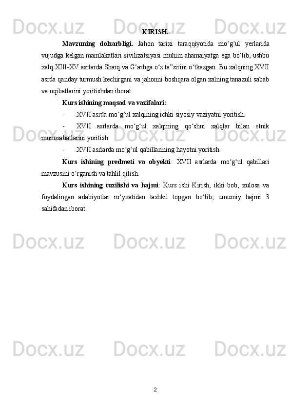 KIRISH.
Mavzuning   dolzarbligi.   Jahon   tarixi   taraqqiyotida   mo g ulʻ ʻ   yerlarida
vujudga kelgan mamlakatlari sivilizatsiyasi muhim ahamaiyatga ega bo‘lib, ushbu
xalq XIII-XV asrlarda Sharq va G‘arbga o z ta”sirini o tkazgan. Bu xalqning XVII	
ʻ ʻ
asrda qanday turmush kechirgani va jahonni boshqara olgan xalning tanazuli sabab
va oqibatlarini yoritishdan iborat.
Kurs ishining maqsad va vazifalari:
- XVII asrda  mo g ul	
ʻ ʻ  xalqining ichki siyosiy vaziyatni yoritish.
- XVII   asrlarda   mo g ul	
ʻ ʻ   xalqining   qo shni   xalqlar   bilan   etnik	ʻ
munosabatlarini yoritish.
- XVII asrlarda  mo g ul	
ʻ ʻ  qabillarining hayotni yoritish.
Kurs   ishining   predmeti   va   obyekti :   XVII   asrlarda   mo g ul	
ʻ ʻ   qabillari
mavzusini o rganish va tahlil qilish.	
ʻ
Kurs   ishining   tuzilishi   va   hajmi :   Kurs   ishi   Kirish,   ikki   bob,   xulosa   va
foydalingan   adabiyotlar   ro‘yxatidan   tashkil   topgan   bo‘lib,   umumiy   hajmi   3
sahifadan iborat.
2 