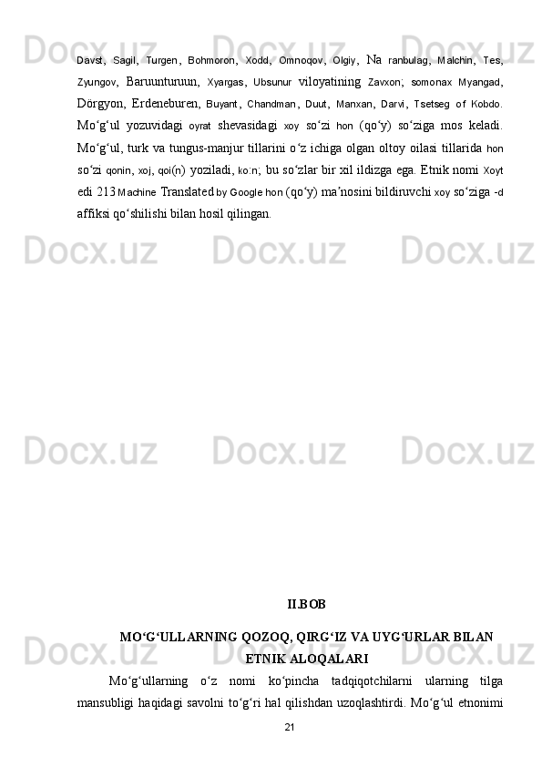 Davst ,   Sagil ,   Turgen ,   Bohmoron ,   Xodd ,   Omnoqov ,   Olgiy ,   Na   ranbulag ,   Malchin ,   Tes ,
Zyungov ,   Baruunturuun,   Xyargas ,   Ubsunur   viloyatining   Zavxon ;   somonax   Myangad ,
Dörgyon,   Erdeneburen,   Buyant ,   Chandman ,   Duut ,   Manxan ,   Darvi ,   Tsetseg   of   Kobdo .
M o g‘ul   yozuvidagi  ʻ oyrat   shevasidagi   xoy   s o zi  	ʻ hon   (q o y)   so ziga   mos   keladi.	ʻ ʻ
Mo g ul,  turk  va  tungus-manjur   tillarini  o z  ichiga olgan  oltoy oilasi  tillarida  	
ʻ ʻ ʻ hon
so zi  
ʻ qonin ,   xoj ,   qoi ( n ) yoziladi,   ko : n ; bu so zlar bir xil ildizga ega. Etnik nomi  	ʻ Xoyt
edi 213  Machine  Translated  by   Google   hon  (qo y) ma nosini bildiruvchi 
ʻ ʼ xoy  so ziga -	ʻ d
affiksi qo shilishi bilan hosil qilingan.	
ʻ
  
II.BOB
MO G ULLARNING QOZOQ, QIRG IZ VA UYG URLAR BILAN	
ʻ ʻ ʻ ʻ
ETNIK ALOQALARI
Mo g ullarning   o z   nomi   ko pincha   tadqiqotchilarni   ularning   tilga	
ʻ ʻ ʻ ʻ
mansubligi   haqidagi  savolni  to g ri  hal   qilishdan  uzoqlashtirdi. Mo g ul   etnonimi	
ʻ ʻ ʻ ʻ
21