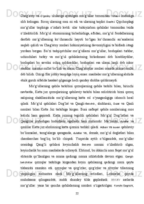 Chag atoy   va  ʻ O gedey	ʻ   ululariga   ajratilgan   mo g ullar   tomonidan  	ʻ ʻ Yetisuv   hududiga
olib   kelingan.   Biroq   ularning   soni   oz   edi   va   ularning   taqdiri   Dasht-i   Qipchoqdagi
m o g‘ullar   taqdiriga   o xshab   ketdi:   ular   turkiyzabon   qabilalar   tomonidan   tezda	
ʻ ʻ
o zlashtirildi.   Mo g ul   etnonimining  birlashishiga,   aftidan,  mo g ul   feodallarining	
ʻ ʻ ʻ ʻ ʻ
dastlab   mo g ullarning   ko chmanchi   hayoti   bo lgan   ko chmanchi   an analarini	
ʻ ʻ ʻ ʻ ʻ ʼ
saqlab qolish va Chag atoy xonlari hokimiyatining davomiyligini ta kidlash istagi	
ʻ ʼ
yordam   bergan.   Ba zi   tadqiqotchilar   mo g ullarni   mo g ullar,   boshqalari   turklar,	
ʼ ʻ ʻ ʻ ʻ
uchinchilari   turkiy   va   mo g ul   qabilalarining   birlashmasi   deb   hisoblaydilar,	
ʻ ʻ
boshqalari   bu   savolni   ochiq   qoldiradilar,   boshqalari   esa   ularni   haqli   deb   inkor
etadilar. maxsus millat bo lish va ularni Chag atoylar xonlari orasida xizmat mulki	
ʻ ʻ
deb bilish. Oxirgi fikr jiddiy tanqidga loyiq emas: manbalar mo g ullarning alohida	
ʻ ʻ
etnik guruh sifatida harakat qilganiga hech qanday shubha qoldirmaydi. 
Mo g‘ullarning   qabila   tarkibini   qozoqlarning   qabila   tarkibi   bilan,   birinchi	
ʻ
navbatda,   Katta   juz   qozoqlarining   qabilaviy   tarkibi   bilan   solishtirish   bizni   qozoq
xalqining   shakllanishida   mo g‘ullarning   katta   rol   o ynaganligiga   ishonch   hosil	
ʻ ʻ
qiladi.   Mo g‘ul   qabilalari   Dog‘lat   va   Qangli-	
ʻ Bekchik ,   shubhasiz,   Dulat   va   Qanli
nomlari   bilan   Katta   Juz   tarkibiga   kirgan.   Buni   nafaqat   qabila   nomlarining   mos
kelishi   ham   gapiradi.   Katta   juzning   tegishli   qabilalari   Mo g ul   Dog latlari   va	
ʻ ʻ ʻ
Qanglilar   joylashgan   hududlarni   egallashi   ham   muhimdir.   Ma’lumki,   dulatlar   va
qonlilar Katta juz aholisining katta qismini tashkil qiladi.  Adban  va  suvan  qabilaviy
b o linmalari,   tamg‘alarga   qaraganda,  	
ʻ dulatlar   va,   demak,   m o g‘ul   doglatlari   bilan	ʻ
chambarchas   bog‘liq   bo lib   chiqadi.   Yuqorida   aytib   o tilganidek,   mo g ullar	
ʻ ʻ ʻ ʻ
orasidagi   Qang li   qabilasi   keyinchalik  	
ʻ Bekchik   nomini   o zlashtirib   olgan,	ʻ
keyinchalik bu nom manbalarda uchraydi. Ehtimol, bu ikkinchi nom faqat mo g ul	
ʻ ʻ
elitasida   qo llanilgan   va   omma   qadimgi   nomni   ishlatishda   davom   etgan.  	
ʻ Qangli-
bekchiklar   qozoqlar   tarkibiga   kirgandan   keyin   qabilaning   qadimgi   nomi   qayta
tiklanishi   mumkin   edi.   qozoqlar   va   qirg izlar,   qirg izlar   va   oltoylar   tillarining	
ʻ ʻ
yaqinligini   tushuntira   oladi.   Mo g ullarning   avlodlari,   Lobnorlar,   quyida	
ʻ ʻ
muhokama   qilinganidek,   xuddi   shunday   tilda   gaplashadi.   XIV-XV   asrlarda
mo g ullar.   yana   bir   qancha   qabilalarning   nomlari  	
ʻ ʻ o zgartirilgan:  	ʻ Konchi-Sagrichi ,
22 