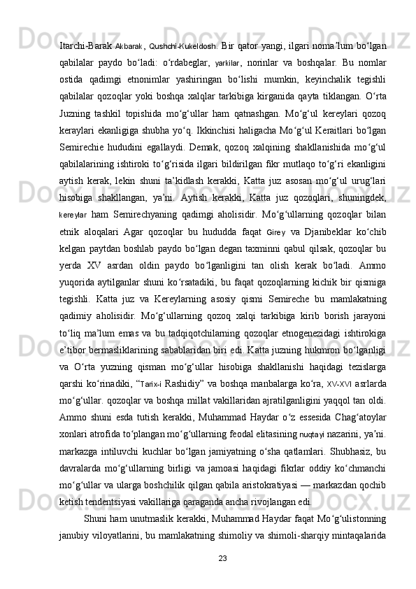 Itarchi-Barak   Akbarak ,   Qushchi-Kukeldosh . Bir  qator  yangi, ilgari  noma lum  bo lganʼ ʻ
qabilalar   paydo   bo ladi:   o rdabeglar,  	
ʻ ʻ yarkilar ,   norinlar   va   boshqalar.   Bu   nomlar
ostida   qadimgi   etnonimlar   yashiringan   bo lishi   mumkin,   keyinchalik   tegishli	
ʻ
qabilalar   qozoqlar   yoki   boshqa   xalqlar   tarkibiga   kirganida   qayta   tiklangan.   O rta	
ʻ
Juzning   tashkil   topishida   mo g‘ullar   ham   qatnashgan.   Mo g‘ul   kereylari   qozoq	
ʻ ʻ
keraylari ekanligiga shubha yo q. Ikkinchisi  haligacha Mo g ul Keraitlari bo lgan
ʻ ʻ ʻ ʻ
Semirechie   hududini   egallaydi.   Demak,   qozoq   xalqining   shakllanishida   mo g‘ul	
ʻ
qabilalarining ishtiroki  to g‘risida ilgari  bildirilgan fikr  mutlaqo to g‘ri  ekanligini	
ʻ ʻ
aytish   kerak,   lekin   shuni   ta’kidlash   kerakki,   Katta   juz   asosan   mo g‘ul   urug‘lari	
ʻ
hisobiga   shakllangan,   ya’ni.   Aytish   kerakki,   Katta   juz   qozoqlari,   shuningdek,
kereylar   ham   Semirechyaning   qadimgi   aholisidir.   Mo g ullarning   qozoqlar   bilan	
ʻ ʻ
etnik   aloqalari   Agar   qozoqlar   bu   hududda   faqat   Girey   va   Djanibeklar   ko chib	
ʻ
kelgan   paytdan   boshlab   paydo   bo lgan   degan   taxminni   qabul   qilsak,   qozoqlar   bu	
ʻ
yerda   XV   asrdan   oldin   paydo   bo lganligini   tan   olish   kerak   bo ladi.   Ammo	
ʻ ʻ
yuqorida   aytilganlar   shuni   ko rsatadiki,   bu   faqat   qozoqlarning   kichik   bir   qismiga	
ʻ
tegishli.   Katta   juz   va   Kereylarning   asosiy   qismi   Semireche   bu   mamlakatning
qadimiy   aholisidir.   Mo g‘ullarning   qozoq   xalqi   tarkibiga   kirib   borish   jarayoni	
ʻ
to liq   ma’lum   emas   va   bu   tadqiqotchilarning   qozoqlar   etnogenezidagi   ishtirokiga	
ʻ
e’tibor bermasliklarining sabablaridan biri edi. Katta juzning hukmron bo lganligi	
ʻ
va   O rta   yuzning   qisman   mo g‘ullar   hisobiga   shakllanishi   haqidagi   tezislarga	
ʻ ʻ
qarshi ko rinadiki, “	
ʻ Tarix-i   Rashidiy” va boshqa manbalarga k o ra,  	ʻ XV-XVI   asrlarda
m o g‘ullar. qozoqlar va boshqa millat vakillaridan ajratilganligini yaqqol tan oldi.	
ʻ
Ammo   shuni   esda   tutish   kerakki,   Muhammad   Haydar   o z   essesida   Chag atoylar	
ʻ ʻ
xonlari atrofida to plangan mo g ullarning feodal elitasining 	
ʻ ʻ ʻ nuqtayi  nazarini, ya ni.	ʼ
markazga   intiluvchi   kuchlar   bo lgan   jamiyatning   o sha   qatlamlari.   Shubhasiz,   bu	
ʻ ʻ
davralarda   m o g‘ullarning   birligi   va   jamoasi   haqidagi   fikrlar   oddiy   ko chmanchi	
ʻ ʻ
mo g ullar va ularga boshchilik qilgan qabila aristokratiyasi — markazdan qochib	
ʻ ʻ
ketish tendentsiyasi vakillariga qaraganda ancha rivojlangan edi.
Shuni ham unutmaslik kerakki, Muhammad Haydar faqat Mo g ulistonning	
ʻ ʻ
janubiy viloyatlarini, bu mamlakatning shimoliy va shimoli-sharqiy mintaqalarida
23