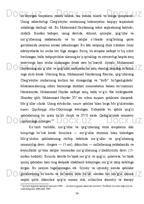 bo layotgan   voqealarni   yaxshi   bilardi,   uni   yomon   bilardi   va   bunga   qiziqmasdi.ʻ
Uning   xabardorligi   Chag atoylar   xonlarining   hokimiyatini   haqiqiy   taqsimlash	
ʻ
sohalariga   taalluqli   edi.   Bu   Muhammad   Haydarning   sukut   saqlashining   kalitidir,
shekilli.   Bundan   tashqari,   uning   davrida,   ehtimol,   qozoqlar,   qirg izlar   va	
ʻ
mo g ullarning   yakkalanishi   va   bu   xalqlar   o rtasida   urug larning   qayta	
ʻ ʻ ʻ ʻ
guruhlanishi   jarayoni   asosan   yakunlangan.  Bu   ikki   xalqning  etnik  rishtalari  ilmiy
adabiyotlarda   bir   necha   bor   tilga   olingan.   Biroq,   bu   aloqalar   nafaqat   to liq   ochib	
ʻ
berilmagan, balki tadqiqotchilar ularning ko p qirraliligi va intensivligi haqida aniq	
ʻ
tasavvurga   ham   erisha   olishmagan   desak   xato   bo lmaydi.   Avvalo,   Muhammad	
ʻ
Haydarning mo g ullar va qirg izlar mohiyatan bir xalq ekanligi haqidagi ta kidini	
ʻ ʻ ʻ ʼ
esga   olish   kerak.   Ularning   farqi,   Muhammad   Haydarning   fikricha,   qirg izlarning	
ʻ
Chag atoylar   xonlarining   kuchini   tan   olmaganligi   va   “kofir”   bo lganligidadir.	
ʻ ʻ
Mutaxassislarning   ushbu   bayonotga   shubhali   munosabatini   baham   ko rmaymiz.	
ʻ
Nazarimizda,   Muhammad   Haydar   nafaqat   aniq,   balki   to g ri   fikr   bildirgandek.	
ʻ ʻ
Shunday   qilib,   Muhammad   Haydar   XV   asr   uchun   Bulgachi   qabilasini   chaqiradi.
Mo g ullar   ichida.   Uning   aytishicha,  	
ʻ ʻ kaluchi   qabilasi   bilan   birga   Mo g ulistondan	ʻ ʻ
Dasht-i   Qipchoqqa   Abu-lXayrxonga   ketishgan.   Kelajakda   bu   qabila   qirg iz	
ʻ
qabilalarining   bir   qismi   bo lib   chiqdi   va   XVII   asrda.   Qashg ariyada   ommaviy	
ʻ ʻ
repressiyaga uchragan. 17
Ko rinib   turibdiki,   mo g ullar   va   qirg izlarning   etnik   aloqalarini   ikki	
ʻ ʻ ʻ ʻ
bosqichga   bo lish   kerak:   birinchisi   —   mo g ullar   etnonimi   bilan   birlashgan	
ʻ ʻ ʻ
Mo g uliston   qabilalarining   ittifoqi   tarkibida   mo g ullar   va   qirg izlarning	
ʻ ʻ ʻ ʻ ʻ
umumiyligi  davri. chegara — 15-asr); ikkinchisi  — millatlarning yakkalanishi  va
keyinchalik   qo shni   xalqlar   tomonidan   mo g ullarning   o zlashtirilishi   davri   (15-	
ʻ ʻ ʻ ʻ
asrdan   boshlab).   Birinchi   davrda   bo lajak   mo g‘ul   va   qirg‘iz,   qolaversa,   bo lajak	
ʻ ʻ ʻ
qozoq qabilalari ham teng darajada shakllanib kelayotgan mo g‘ul xalqi tarkibiga	
ʻ
kirgan.   Bu   jarayon   tugallanmagan   edi.   Siyosiy   va   iqtisodiy   asosda   qabilalar
guruhlarining   bo linishi   va   bo linishi   sodir   bo ldi,   ulardan   biri   mo g‘ul   nomini	
ʻ ʻ ʻ ʻ
saqlab   qoldi,   ikkinchisi   qirg‘iz   nomini   oldi,   uchinchisi   shimoliy   va   sharqiy
17
         1987 —        . 	
Алтан хүрдэн мянган хэгээст Алтан хүрдэн мянган хэгээст Чойжи   тулган   харгуулж  
тайлбарлав .  ӨМАХХ , 1987.
24 