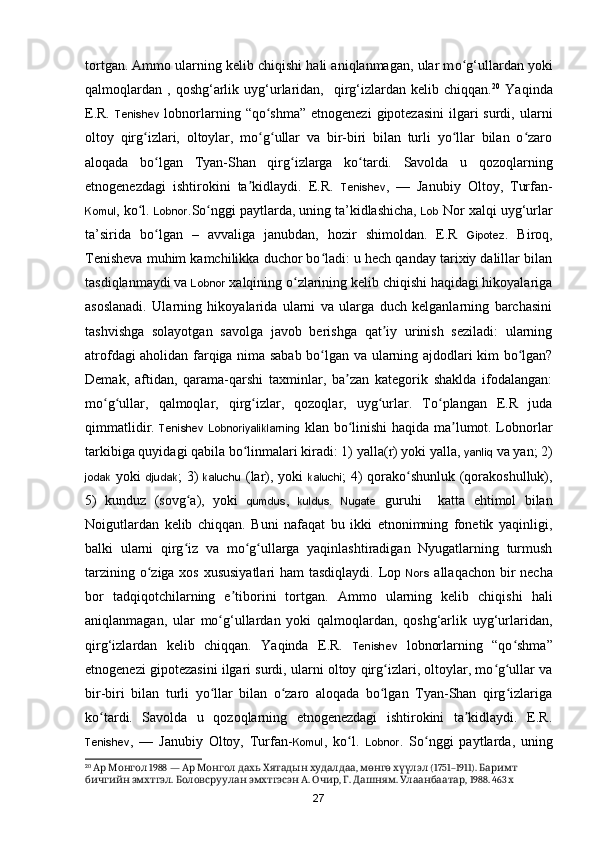 tortgan. Ammo ularning kelib chiqishi hali aniqlanmagan, ular m o g‘ullardan yokiʻ
qalmoqlardan   ,  qoshg‘arlik  uyg‘urlaridan,    qirg‘izlardan  kelib  chiqqan. 20
  Yaqinda
E.R.   Tenishev   lobnorlarning “qo shma” etnogenezi  gipotezasini  ilgari  surdi, ularni	
ʻ
oltoy   qirg izlari,   oltoylar,   mo g ullar   va   bir-biri   bilan   turli   yo llar   bilan   o zaro	
ʻ ʻ ʻ ʻ ʻ
aloqada   bo lgan   Tyan-Shan   qirg izlarga   ko tardi.   Savolda   u   qozoqlarning	
ʻ ʻ ʻ
etnogenezdagi   ishtirokini   ta kidlaydi.   E.R.  	
ʼ Tenishev ,   —   Janubiy   Oltoy,   Turfan-
Komul , ko l. 	
ʻ Lobnor .S o nggi paytlarda, uning ta’kidlashicha, 	ʻ Lob  Nor xalqi uy g‘urlar
ta’sirida   bo lgan   –   avvaliga   janubdan,   hozir   shimoldan.   E.R  	
ʻ Gipotez .   Biroq,
Tenisheva muhim kamchilikka duchor bo ladi: u hech qanday tarixiy dalillar bilan	
ʻ
tasdiqlanmaydi va  Lobnor  xalqining o zlarining kelib chiqishi haqidagi hikoyalariga	
ʻ
asoslanadi.   Ularning   hikoyalarida   ularni   va   ularga   duch   kelganlarning   barchasini
tashvishga   solayotgan   savolga   javob   berishga   qat iy   urinish   seziladi:   ularning	
ʼ
atrofdagi aholidan farqiga nima sabab bo lgan va  	
ʻ ularning ajdodlari kim bo lgan?	ʻ
Demak,   aftidan,   qarama-qarshi   taxminlar,   ba zan   kategorik   shaklda   ifodalangan:	
ʼ
mo g ullar,   qalmoqlar,   qirg izlar,   qozoqlar,   uyg urlar.   To plangan   E.R   juda	
ʻ ʻ ʻ ʻ ʻ
qimmatlidir.   Tenishev   Lobnoriyaliklarning   klan bo linishi haqida ma lumot. Lobnorlar	
ʻ ʼ
tarkibiga quyidagi qabila b o linmalari kiradi: 1) yalla(r) yoki yalla, 	
ʻ yanliq  va yan; 2)
jodak   yoki   djudak ; 3)   kaluchu   (lar), yoki   kaluchi ; 4) qorako shunluk (qorakoshulluk),	
ʻ
5)   kunduz   (sovg a),   yoki  	
ʻ qumdus ,   kuldus .   Nugate   guruhi     katta   ehtimol   bilan
Noigutlardan   kelib   chiqqan.   Buni   nafaqat   bu   ikki   etnonimning   fonetik   yaqinligi,
balki   ularni   qirg iz   va   mo g ullarga   yaqinlashtiradigan   Nyugatlarning   turmush
ʻ ʻ ʻ
tarzining o ziga xos xususiyatlari  ham  tasdiqlaydi. Lop  	
ʻ Nors   allaqachon bir necha
bor   tadqiqotchilarning   e tiborini   tortgan.  	
ʼ Ammo   ularning   kelib   chiqishi   hali
aniqlanmagan,   ular   mo g‘ullardan   yoki   qalmoqlardan,   qoshg‘arlik   uyg‘urlaridan,	
ʻ
qirg‘izlardan   kelib   chiqqan.   Yaqinda   E.R.   Tenishev   lobnorlarning   “qo shma”	
ʻ
etnogenezi gipotezasini ilgari surdi, ularni oltoy qirg izlari, oltoylar, mo g ullar va	
ʻ ʻ ʻ
bir-biri   bilan   turli   yo llar   bilan   o zaro   aloqada   bo lgan   Tyan-Shan   qirg izlariga	
ʻ ʻ ʻ ʻ
ko tardi.   Savolda   u   qozoqlarning   etnogenezdagi   ishtirokini   ta kidlaydi.   E.R.	
ʻ ʼ
Tenishev ,   —   Janubiy   Oltoy,   Turfan- Komul ,   ko l.  	
ʻ Lobnor .   S o nggi   paytlarda,   uning	ʻ
20
     1988 —          ,     (1751–1911).   	
Ар Монгол Ар Монгол дахь Хятадын худалдаа мөнгө хүүлэл Баримт
  .      .  ,  .  .  , 1988. 463 
бичгийн эмхтгэл Боловсруулан эмхтгэсэн А Очир Г Дашням Улаанбаатар х
27 
