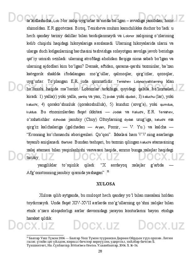ta’kidlashicha,  Lob  Nor xalqi uy g‘urlar ta’sirida bo lgan – avvaliga janubdan, hozirʻ
shimoldan. E.R gipotezasi. Biroq, Tenisheva muhim kamchilikka duchor bo ladi: u	
ʻ
hech   qanday   tarixiy   dalillar   bilan   tasdiqlanmaydi   va   Lobnor   xalqining   o zlarining	
ʻ
kelib   chiqishi   haqidagi   hikoyalariga   asoslanadi.   Ularning   hikoyalarida   ularni   va
ularga duch kelganlarning barchasini tashvishga solayotgan savolga javob berishga
qat iy urinish seziladi:  ularning atrofdagi aholidan farqiga nima sabab  bo lgan va	
ʼ ʻ
ularning  ajdodlari  kim  bo lgan?  Demak,  aftidan,  qarama-qarshi  taxminlar, ba zan	
ʻ ʼ
kategorik   shaklda   ifodalangan:   mo g ullar,   qalmoqlar,   qirg izlar,   qozoqlar,	
ʻ ʻ ʻ
uyg urlar.   To plangan   E.R   juda   qimmatlidir.  	
ʻ ʻ Tenishev   Lobnoriyaliklarning   klan
bo linishi   haqida   ma lumot.   Lobnorlar   tarkibiga   quyidagi   qabila   b
ʻ ʼ o linmalari	ʻ
kiradi: 1) yalla(r) yoki yalla,  yanliq  va yan; 2)  jodak  yoki  djudak ; 3)  kaluchu  (lar), yoki
kaluchi ;   4)   qorako shunluk   (qorakoshulluk),   5)   kunduz   (sovg a),   yoki  	
ʻ ʻ qumdus ,
kuldus .   Bu   etnonimlardan   faqat   ikkitasi   —   Jodak   va   Kaluchi ,   E.R.   Tenishev ,
o xshatishlar:  	
ʻ dzhodak   janubiy   (Chuy)   Oltoylarning   dydak   urug iga,  	ʻ kaluchi   esa
qirg iz   kalchalariga   (galchadan   —  	
ʻ Aryan ,   Pomir,   —   V.   Yu.)   va   kalcha   —
“Eronning   ko chmanchi   aborigenlari.   Qo qon”.  	
ʻ ʻ Ikkalasi   ham   V.V.ning   asarlariga
tayanib aniqlanadi.  Bartold . Bundan tashqari, bu taxmin qilingan  kaluchi  atamasining
xalaj atamasi  bilan yaqinlashishi  vasvasasi  haqida, ammo bunga xalajlar haqidagi
tarixiy 
yangiliklar   to sqinlik   qiladi:   “X   asrdayoq   xalajlar   g arbda   —	
ʻ ʻ
Afg onistonning janubiy qismida yashagan” .	
ʻ 21
XULOSA
  Xulosa qilib aytganda, bu muloqot hech qanday yo l bilan masalani holdan	
ʻ
toydirmaydi.   Unda  faqat   XIV-XVII   asrlarda   mo g ullarning   qo shni   xalqlar   bilan	
ʻ ʻ ʻ
etnik   o zaro   aloqadorligi   asrlar   davomidagi   jarayon   konturlarini   bayon   etishga	
ʻ
harakat qildik.
21
       2006 —                .   	
Баатар Увш Түмэн Баатар Увш Түмэн туурвисан Дөрвөн Ойрдын түүх оршив Латин
,      ,      ,  ,      . 
галиг үгийн цэс үйлдэж кирилл бичгээр хөрвүүлэн удиртгал тайлбар бичсэн Б
,  . 
Түвшинтөгс На . Bibliotheca Oiratica.  , 2006.  . 16–56.	Сүхбаатар Улаанбаатар Х
28