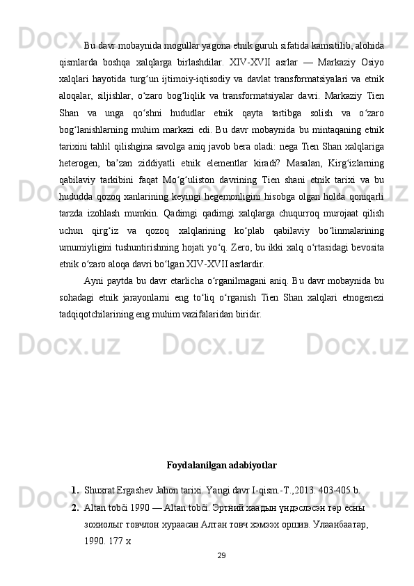 Bu davr mobaynida mogullar yagona etnik guruh sifatida kamsitilib, alohida
qismlarda   boshqa   xalqlarga   birlashdilar.   XIV-XVII   asrlar   —   Markaziy   Osiyo
xalqlari   hayotida   turg un   ijtimoiy-iqtisodiy   va   davlat   transformatsiyalari   va   etnikʻ
aloqalar,   siljishlar,   o zaro   bog liqlik   va   transformatsiyalar   davri.   Markaziy   Tien
ʻ ʻ
Shan   va   unga   qo shni   hududlar   etnik   qayta   tartibga   solish   va   o zaro
ʻ ʻ
bog lanishlarning   muhim   markazi   edi.   Bu   davr   mobaynida   bu   mintaqaning   etnik	
ʻ
tarixini  tahlil  qilishgina savolga  aniq javob bera oladi:  nega Tien Shan xalqlariga
heterogen,   ba zan   ziddiyatli   etnik   elementlar   kiradi?   Masalan,   Kirg izlarning	
ʼ ʻ
qabilaviy   tarkibini   faqat   Mo g uliston   davrining   Tien   shani   etnik   tarixi   va   bu	
ʻ ʻ
hududda   qozoq   xanlarining   keyingi   hegemonligini   hisobga   olgan   holda   qoniqarli
tarzda   izohlash   mumkin.   Qadimgi   qadimgi   xalqlarga   chuqurroq   murojaat   qilish
uchun   qirg iz   va   qozoq   xalqlarining   ko plab   qabilaviy   bo linmalarining	
ʻ ʻ ʻ
umumiyligini tushuntirishning hojati yo q. Zero, bu ikki xalq o rtasidagi  bevosita	
ʻ ʻ
etnik o zaro aloqa davri bo lgan XIV-XVII asrlardir.	
ʻ ʻ
Ayni paytda bu davr  etarlicha o rganilmagani  aniq. Bu davr  mobaynida bu	
ʻ
sohadagi   etnik   jarayonlarni   eng   to liq   o rganish   Tien   Shan   xalqlari   etnogenezi	
ʻ ʻ
tadqiqotchilarining eng muhim vazifalaridan biridir.
Foydalanilgan adabiyotlar 
1. Shuxrat Ergashev Jahon tarixi. Yangi davr I-qism.-T.,2013. 403-405 b.
2. Altan tobči 1990 — Altan tobči.  Эртний   хаадын   үндэслэсэн   төр   ёсны  
зохиолыг   товчлон   хураасан   Алтан   товч   хэмээх   оршив .  Улаанбаатар, 
1990. 177 х
29