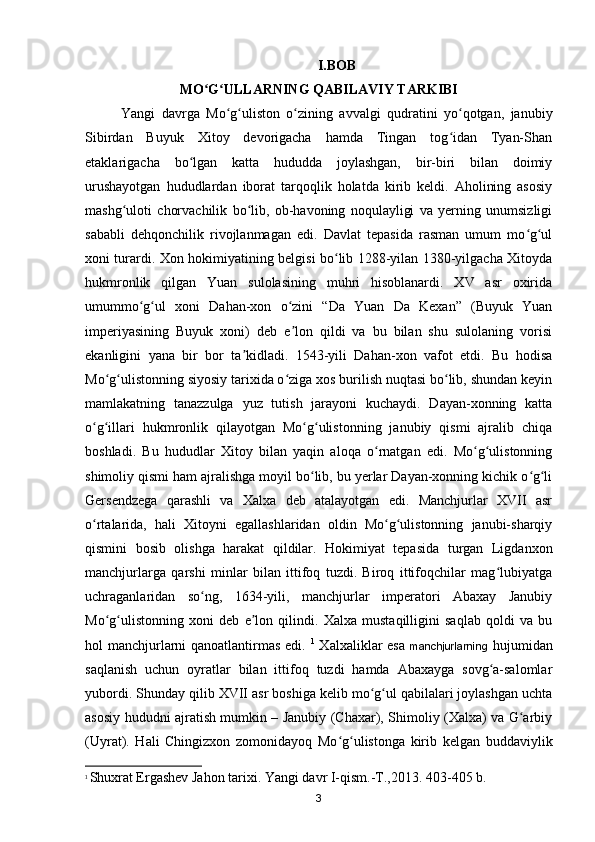 I.BOB
MO G ULLARNING QABILAVIY TARKIBIʻ ʻ
Yangi   davrga   Mo g uliston   o zining   avvalgi   qudratini   yo qotgan,   janubiy	
ʻ ʻ ʻ ʻ
Sibirdan   Buyuk   Xitoy   devorigacha   hamda   Tingan   tog idan   Tyan-Shan	
ʻ
etaklarigacha   bo lgan   katta   hududda   joylashgan,   bir-biri   bilan   doimiy	
ʻ
urushayotgan   hududlardan   iborat   tarqoqlik   holatda   kirib   keldi.   Aholining   asosiy
mashg uloti   chorvachilik   bo lib,   ob-havoning   noqulayligi   va   yerning   unumsizligi	
ʻ ʻ
sababli   dehqonchilik   rivojlanmagan   edi.   Davlat   tepasida   rasman   umum   mo g ul	
ʻ ʻ
xoni turardi. Xon hokimiyatining belgisi bo lib 1288-yilan 1380-yilgacha Xitoyda	
ʻ
hukmronlik   qilgan   Yuan   sulolasining   muhri   hisoblanardi.   XV   asr   oxirida
umummo g ul   xoni   Dahan-xon   o zini   “Da   Yuan   Da   Kexan”   (Buyuk   Yuan	
ʻ ʻ ʻ
imperiyasining   Buyuk   xoni)   deb   e lon   qildi   va   bu   bilan   shu   sulolaning   vorisi	
ʼ
ekanligini   yana   bir   bor   ta kidladi.   1543-yili   Dahan-xon   vafot   etdi.   Bu   hodisa	
ʼ
Mo g ulistonning siyosiy tarixida o ziga xos burilish nuqtasi bo lib, shundan keyin	
ʻ ʻ ʻ ʻ
mamlakatning   tanazzulga   yuz   tutish   jarayoni   kuchaydi.   Dayan-xonning   katta
o g illari   hukmronlik   qilayotgan   Mo g ulistonning   janubiy   qismi   ajralib   chiqa	
ʻ ʻ ʻ ʻ
boshladi.   Bu   hududlar   Xitoy   bilan   yaqin   aloqa   o rnatgan   edi.   Mo g ulistonning	
ʻ ʻ ʻ
shimoliy qismi ham ajralishga moyil bo lib, bu yerlar Dayan-xonning kichik o g li	
ʻ ʻ ʻ
Gersendzega   qarashli   va   Xalxa   deb   atalayotgan   edi.   Manchjurlar   XVII   asr
o rtalarida,   hali   Xitoyni   egallashlaridan   oldin   Mo g ulistonning   janubi-sharqiy	
ʻ ʻ ʻ
qismini   bosib   olishga   harakat   qildilar.   Hokimiyat   tepasida   turgan   Ligdanxon
manchjurlarga   qarshi   minlar   bilan   ittifoq   tuzdi.   Biroq   ittifoqchilar   mag lubiyatga	
ʻ
uchraganlaridan   so ng,   1634-yili,   manchjurlar   imperatori   Abaxay   Janubiy	
ʻ
Mo g ulistonning   xoni   deb   e lon   qilindi.   Xalxa   mustaqilligini   saqlab   qoldi   va   bu	
ʻ ʻ ʼ
hol manchjurlarni qanoatlantirmas edi.   1
  Xalxaliklar esa   manchjurlarning   hujumidan
saqlanish   uchun   oyratlar   bilan   ittifoq   tuzdi   hamda   Abaxayga   sovg a-salomlar	
ʻ
yubordi. Shunday qilib XVII asr boshiga kelib mo g ul qabilalari joylashgan uchta	
ʻ ʻ
asosiy hududni ajratish mumkin – Janubiy (Chaxar), Shimoliy (Xalxa) va G arbiy	
ʻ
(Uyrat).   Hali   Chingizxon   zomonidayoq   Mo g ulistonga   kirib   kelgan   buddaviylik	
ʻ ʻ
1
  Shuxrat Ergashev Jahon tarixi. Yangi davr I-qism.-T.,2013. 403-405 b.
3
