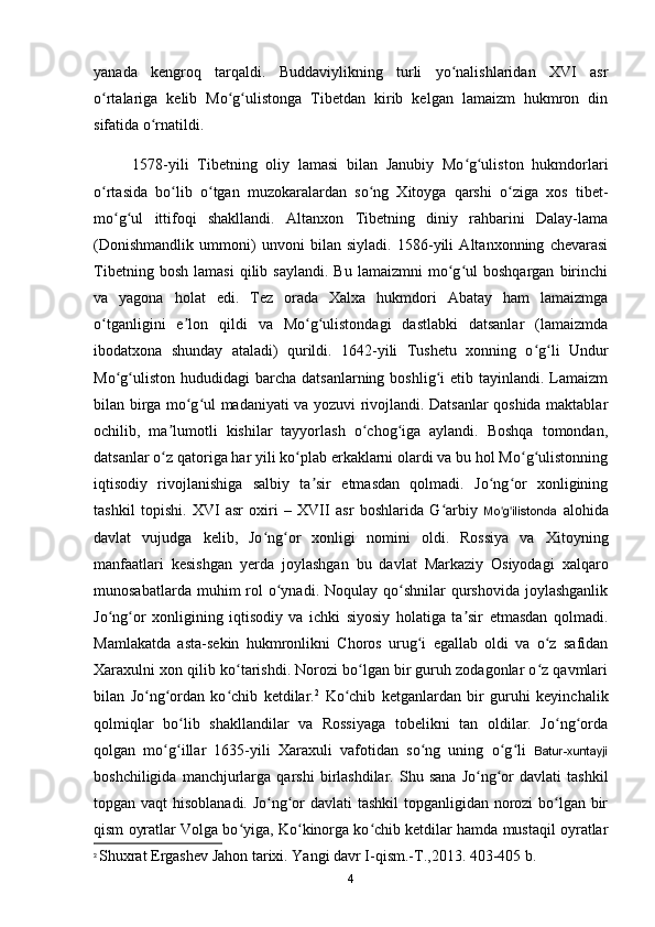 yanada   kengroq   tarqaldi.   Buddaviylikning   turli   yo nalishlaridan   XVI   asrʻ
o rtalariga   kelib   Mo g ulistonga   Tibetdan   kirib   kelgan   lamaizm   hukmron   din	
ʻ ʻ ʻ
sifatida o rnatildi.	
ʻ
1578-yili   Tibetning   oliy   lamasi   bilan   Janubiy   Mo g uliston   hukmdorlari	
ʻ ʻ
o rtasida   bo lib   o tgan   muzokaralardan   so ng   Xitoyga   qarshi   o ziga   xos   tibet-	
ʻ ʻ ʻ ʻ ʻ
mo g ul   ittifoqi   shakllandi.   Altanxon   Tibetning   diniy   rahbarini   Dalay-lama	
ʻ ʻ
(Donishmandlik   ummoni)   unvoni   bilan   siyladi.   1586-yili   Altanxonning   chevarasi
Tibetning   bosh   lamasi   qilib  saylandi.   Bu   lamaizmni   mo g ul   boshqargan   birinchi	
ʻ ʻ
va   yagona   holat   edi.   Tez   orada   Xalxa   hukmdori   Abatay   ham   lamaizmga
o tganligini   e lon   qildi   va   Mo g ulistondagi   dastlabki   datsanlar   (lamaizmda	
ʻ ʼ ʻ ʻ
ibodatxona   shunday   ataladi)   qurildi.   1642-yili   Tushetu   xonning   o g li   Undur	
ʻ ʻ
Mo g uliston  hududidagi   barcha  datsanlarning  boshlig i  etib  tayinlandi. Lamaizm	
ʻ ʻ ʻ
bilan birga mo g ul madaniyati va yozuvi rivojlandi. Datsanlar qoshida maktablar	
ʻ ʻ
ochilib,   ma lumotli   kishilar   tayyorlash   o chog iga   aylandi.   Boshqa   tomondan,	
ʼ ʻ ʻ
datsanlar o z qatoriga har yili ko plab erkaklarni olardi va bu hol Mo g ulistonning
ʻ ʻ ʻ ʻ
iqtisodiy   rivojlanishiga   salbiy   ta sir   etmasdan   qolmadi.   Jo ng or   xonligining	
ʼ ʻ ʻ
tashkil   topishi.   XVI   asr   oxiri   –   XVII   asr   boshlarida   G arbiy  	
ʻ Mo g ilistonda	ʻ ʻ   alohida
davlat   vujudga   kelib,   Jo ng or   xonligi   nomini   oldi.   Rossiya   va   Xitoyning	
ʻ ʻ
manfaatlari   kesishgan   yerda   joylashgan   bu   davlat   Markaziy   Osiyodagi   xalqaro
munosabatlarda  muhim  rol  o ynadi. Noqulay  qo shnilar  qurshovida  joylashganlik	
ʻ ʻ
Jo ng or   xonligining   iqtisodiy   va   ichki   siyosiy   holatiga   ta sir   etmasdan   qolmadi.	
ʻ ʻ ʼ
Mamlakatda   asta-sekin   hukmronlikni   Choros   urug i   egallab   oldi   va   o z   safidan	
ʻ ʻ
Xaraxulni xon qilib ko tarishdi. Norozi bo lgan bir guruh zodagonlar o z qavmlari	
ʻ ʻ ʻ
bilan   Jo ng ordan   ko chib   ketdilar.	
ʻ ʻ ʻ 2
  Ko chib   ketganlardan   bir   guruhi   keyinchalik	ʻ
qolmiqlar   bo lib   shakllandilar   va   Rossiyaga   tobelikni   tan   oldilar.   Jo ng orda	
ʻ ʻ ʻ
qolgan   mo g illar   1635-yili   Xaraxuli   vafotidan   so ng   uning   o g li  	
ʻ ʻ ʻ ʻ ʻ Batur-xuntayji
boshchiligida   manchjurlarga   qarshi   birlashdilar.   Shu  sana   Jo ng or   davlati   tashkil	
ʻ ʻ
topgan vaqt hisoblanadi. Jo ng or davlati tashkil  topganligidan norozi bo lgan bir	
ʻ ʻ ʻ
qism oyratlar Volga bo yiga, Ko kinorga ko chib ketdilar hamda mustaqil oyratlar	
ʻ ʻ ʻ
2
  Shuxrat Ergashev Jahon tarixi. Yangi davr I-qism.-T.,2013. 403-405 b.
4 