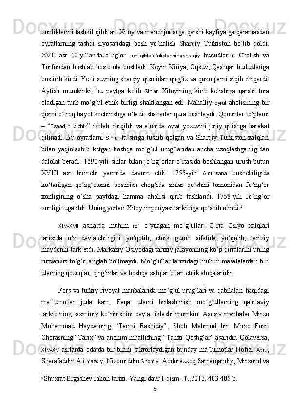 xonliklarini tashkil qildilar. Xitoy va manchjurlarga qarshi kayfiyatga qaramasdan
oyratlarning   tashqi   siyosatidagi   bosh   yo nalish   Sharqiy   Turkiston   bo lib   qoldi.ʻ ʻ
XVII   asr   40-yillaridaJo ng or  	
ʻ ʻ xonligiMo g ulistonningsharqiy	ʻ ʻ   hududlarini   Chalish   va
Turfondan boshlab bosib ola boshladi. Keyin Kiriya, Oqsuv, Qashqar hududlariga
bostirib kirdi. Yetti suvning sharqiy qismidan qirg iz va qozoqlarni siqib chiqardi.	
ʻ
Aytish   mumkinki,   bu   paytga   kelib   Sinlar   Xitoyining   kirib   kelishiga   qarshi   tura
oladigan turk-mo g ul  etnik  birligi  shakllangan   edi. Mahalliy  	
ʻ ʻ oyrat   aholisining  bir
qismi o troq hayot kechirishga o tadi, shaharlar qura boshlaydi. Qonunlar to plami	
ʻ ʻ ʻ
–   “ Tsaadjin   bichik ”   ishlab   chiqildi   va   alohida   oyrat   yozuvini   joriy   qilishga   harakat
qilinadi.  Bu  oyratlarni   Sinlar   ta siriga   tushib   qolgan  va  Sharqiy  Turkiston  xalqlari	
ʼ
bilan   yaqinlashib   ketgan   boshqa   mo g ul   urug laridan   ancha   uzoqlashganligidan	
ʻ ʻ ʻ
dalolat  beradi. 1690-yili  sinlar  bilan jo ng orlar  o rtasida boshlangan  urush butun	
ʻ ʻ ʻ
XVIII   asr   birinchi   yarmida   davom   etdi.   1755-yili   Amursana   boshchiligida
ko tarilgan   qo zg olonni   bostirish   chog ida   sinlar   qo shini   tomonidan   Jo ng or	
ʻ ʻ ʻ ʻ ʻ ʻ ʻ
xonligining   o sha   paytdagi   hamma   aholisi   qirib   tashlandi.   1758-yili   Jo ng or	
ʻ ʻ ʻ
xonligi tugatildi. Uning yerlari Xitoy imperiyasi tarkibiga qo shib olindi.	
ʻ 3
XIV-XVII   asrlarda   muhim   ro l	
ʻ   o ynagan   mo g ullar.   O rta   Osiyo   xalqlari	ʻ ʻ ʻ ʻ
tarixida   o z   davlatchiligini   yo qotib,   etnik   guruh   sifatida   yo qolib,   tarixiy	
ʻ ʻ ʻ
maydonni tark etdi. Markaziy Osiyodagi tarixiy jarayonning ko p qirralarini uning	
ʻ
ruxsatisiz to g ri anglab bo lmaydi. Mo g ullar tarixidagi muhim masalalardan biri	
ʻ ʻ ʻ ʻ ʻ
ularning qozoqlar, qir g‘izlar va boshqa xalqlar bilan etnik aloqalaridir.
Fors va turkiy rivoyat  manbalarida mo g ul  urug lari va qabilalari haqidagi	
ʻ ʻ ʻ
ma lumotlar   juda   kam.   Faqat   ularni   birlashtirish   mo g ullarning   qabilaviy	
ʼ ʻ ʻ
tarkibining   taxminiy   ko rinishini   qayta   tiklashi   mumkin.   Asosiy   manbalar   Mirzo	
ʻ
Muhammad   Haydarning   “Tarixi   Rashidiy”,   Shoh   Mahmud   bin   Mirzo   Fozil
Chorasning “Tarix” va anonim muallifning “Tarixi Qoshg‘ar” asaridir. Qolaversa,
XIV-XV   asrlarda   odatda   bir-birini   takrorlaydigan   bunday   ma lumotlar   Hofizi  	
ʼ Abru ,
Sharafaddin Ali  Yazdiy , Nizomiddin  Shomiy , Abdurazzoq Samarqandiy, Mirxond va
3
  Shuxrat Ergashev Jahon tarixi. Yangi davr I-qism.-T.,2013.  403-405  b .
5