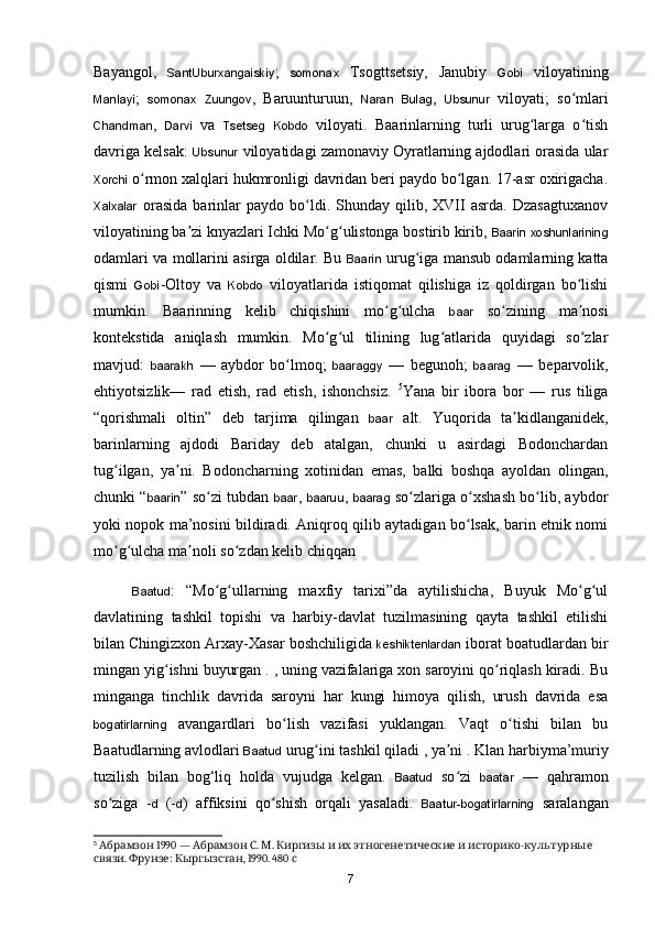 Bayangol,   SantUburxangaiskiy ;   somonax   Tsogttsetsiy,   Janubiy   Gobi   viloyatining
Manlayi ;   somonax   Zuungov ,   Baruunturuun,   Naran   Bulag ,   Ubsunur   viloyati;   s o mlariʻ
Chandman ,   Darvi   va   Tsetseg   Kobdo   viloyati.   Baarinlarning   turli   urug larga   o tish	
ʻ ʻ
davriga kelsak:  Ubsunur  viloyatidagi zamonaviy Oyratlarning ajdodlari orasida ular
Xorchi  o rmon xalqlari hukmronligi davridan beri paydo bo lgan. 17-asr oxirigacha.	
ʻ ʻ
Xalxalar   orasida   barinlar   paydo   bo ldi.   Shunday   qilib,  XVII   asrda.   Dzasagtuxanov	
ʻ
viloyatining ba zi knyazlari Ichki Mo g ulistonga bostirib kirib, 	
ʼ ʻ ʻ Baarin   xoshunlarining
odamlari va mollarini asirga oldilar. Bu   Baarin  urug iga mansub odamlarning katta	
ʻ
qismi   Gobi -Oltoy   va   Kobdo   viloyatlarida   istiqomat   qilishiga   iz   qoldirgan   bo lishi	
ʻ
mumkin.   Baarinning   kelib   chiqishini   mo g ulcha  	
ʻ ʻ baar   so zining   ma nosi	ʻ ʼ
kontekstida   aniqlash   mumkin.   Mo g ul   tilining   lug atlarida   quyidagi   so zlar	
ʻ ʻ ʻ ʻ
mavjud:   baarakh   —   aybdor   bo lmoq;  	
ʻ baaraggy   —   begunoh;   baarag   —   beparvolik,
ehtiyotsizlik—   rad   etish,   rad   etish,   ishonchsiz.   5
Yana   bir   ibora   bor   —   rus   tiliga
“qorishmali   oltin”   deb   tarjima   qilingan   baar   alt.   Yuqorida   ta kidlanganidek,	
ʼ
barinlarning   ajdodi   Bariday   deb   atalgan,   chunki   u   asirdagi   Bodonchardan
tug ilgan,   ya ni.   Bodoncharning   xotinidan   emas,   balki   boshqa   ayoldan   olingan,	
ʻ ʼ
chunki “ baarin ” s o zi tubdan  	
ʻ baar ,  baaruu ,  baarag  s o zlariga o xshash bo lib, aybdor	ʻ ʻ ʻ
yoki nopok ma’nosini bildiradi. Aniqroq qilib aytadigan bo lsak, barin etnik nomi	
ʻ
mo g ulcha ma noli so zdan kelib chiqqan	
ʻ ʻ ʼ ʻ
Baatud :   “Mo g ullarning   maxfiy   tarixi”da   aytilishicha,   Buyuk   Mo g ul	
ʻ ʻ ʻ ʻ
davlatining   tashkil   topishi   va   harbiy-davlat   tuzilmasining   qayta   tashkil   etilishi
bilan Chingizxon Arxay-Xasar boshchiligida  keshiktenlardan  iborat boatudlardan bir
mingan yig ishni buyurgan . , uning vazifalariga xon saroyini qo riqlash kiradi. Bu	
ʻ ʻ
minganga   tinchlik   davrida   saroyni   har   kungi   himoya   qilish,   urush   davrida   esa
bogatirlarning   avangardlari   b o lish   vazifasi   yuklangan.   Vaqt   o tishi   bilan   bu	
ʻ ʻ
Baatudlarning avlodlari  Baatud  urug ini tashkil qiladi , ya ni . 	
ʻ ʼ Klan harbiyma’muriy
tuzilish   bilan   bog‘liq   holda   vujudga   kelgan.   Baatud   so zi  	
ʻ baatar   —   qahramon
so ziga   -	
ʻ d   (- d )   affiksini   qo shish   orqali   yasaladi.  	ʻ Baatur-bogatirlarning   saralangan
5
   1990 —    .  .            -  	
Абрамзон Абрамзон С М Киргизы и их этногенетические и историко культурные
.  :  , 1990. 480 
связи Фрунзе Кыргызстан с
7 