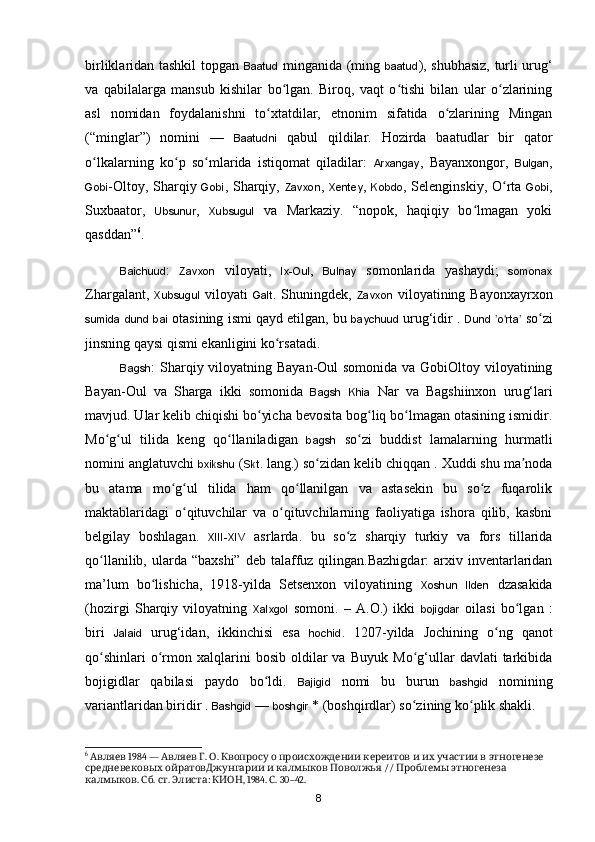 birliklaridan tashkil topgan   Baatud   minganida (ming   baatud ), shubhasiz, turli uru g‘
va   qabilalarga   mansub   kishilar   bo lgan.   Biroq,   vaqt   o tishi   bilan   ular   o zlariningʻ ʻ ʻ
asl   nomidan   foydalanishni   to xtatdilar,   etnonim   sifatida   o zlarining   Mingan	
ʻ ʻ
(“minglar”)   nomini   —   Baatudni   qabul   qildilar.   Hozirda   baatudlar   bir   qator
o lkalarning   ko p   so mlarida   istiqomat   qiladilar:  	
ʻ ʻ ʻ Arxangay ,   Bayanxongor,   Bulgan ,
Gobi -Oltoy, Sharqiy   Gobi , Sharqiy,   Zavxon ,   Xentey ,   Kobdo , Selenginskiy,   O rta  	
ʻ Gobi ,
Suxbaator,   Ubsunur ,   Xubsugul   va   Markaziy.   “nopok,   haqiqiy   bo lmagan   yoki	
ʻ
qasddan” 6
.
Baichuud :   Zavxon   viloyati,   Ix-Oul ,   Bulnay   somonlarida   yashaydi;   somonax
Zhargalant,   Xubsugul   viloyati   Galt . Shuningdek,   Zavxon   viloyatining  Bayonxayrxon
sumida   dund   bai  otasining ismi qayd etilgan, bu  baychuud  uru g‘idir .  Dund   o rta	
ʼ ʻ ʼ  so zi	ʻ
jinsning qaysi qismi ekanligini ko rsatadi.	
ʻ
Bagsh : Sharqiy viloyatning Bayan-Oul  somonida va GobiOltoy viloyatining
Bayan-Oul   va   Sharga   ikki   somonida   Bagsh   Khia   Nar   va   Bagshiinxon   uru g‘lari
mavjud. Ular kelib chiqishi bo yicha bevosita bog liq bo lmagan otasining ismidir.	
ʻ ʻ ʻ
Mo g ul   tilida   keng   qo llaniladigan  	
ʻ ʻ ʻ bagsh   so zi   buddist   lamalarning   hurmatli	ʻ
nomini anglatuvchi  bxikshu  ( Skt . lang.) so zidan kelib 	
ʻ chiqqan . Xuddi shu ma noda	ʼ
bu   atama   mo g ul   tilida   ham   qo llanilgan   va   astasekin   bu   so z   fuqarolik	
ʻ ʻ ʻ ʻ
maktablaridagi   o qituvchilar   va   o qituvchilarning   faoliyatiga   ishora   qilib,   kasbni	
ʻ ʻ
belgilay   boshlagan.   XIII-XIV   asrlarda.   bu   s o z   sharqiy   turkiy   va   fors   tillarida	
ʻ
qo llanilib,  ularda  “baxshi”  deb  talaffuz  qilingan.Bazhigdar:   arxiv  inventarlaridan	
ʻ
ma’lum   bo lishicha,   1918-yilda   Setsenxon   viloyatining  	
ʻ Xoshun   Ilden   dzasakida
(hozirgi   Sharqiy   viloyatning   Xalxgol   somoni.   –   A.O.)   ikki   bojigdar   oilasi   b o lgan   :	
ʻ
biri   Jalaid   uru g‘idan,   ikkinchisi   esa   hochid .   1207-yilda   Jochining   o ng   qanot	
ʻ
qo shinlari   o rmon  xalqlarini   bosib  oldilar   va   Buyuk   Mo g‘ullar   davlati   tarkibida	
ʻ ʻ ʻ
bojigidlar   qabilasi   paydo   bo ldi.  	
ʻ Bajigid   nomi   bu   burun   bashgid   nomining
variantlaridan biridir .  Bashgid  —  boshgir  * (boshqirdlar) so zining ko plik shakli.	
ʻ ʻ
6
   1984 —    .  .                   	
Авляев Авляев Г О Квопросу о происхождении кереитов и их участии в этногенезе
         //     
средневековых ойратовДжунгарии и калмыков Поволжья Проблемы этногенеза
.  .  .  :  , 1984.  . 30–42.
калмыков Сб ст Элиста КИОН С
8 