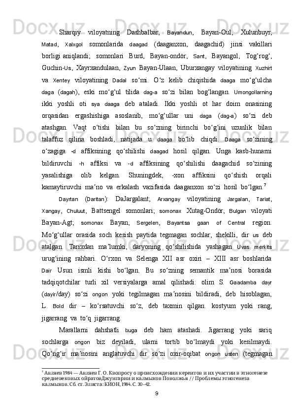 Sharqiy     viloyatning     Dashbalbar,     Bayandun ,     Bayan-Oul,     Xulunbuyr,
Matad ,     Xalxgol     somonlarida     daagad     (daaganxon,     daagachid)     jinsi     vakillari
borligi   aniqlandi;     somonlari     Burd,     Bayan-ondör,     Sant ,     Bayangol,     To g‘rog‘,
Guchin- Us ,  Xayrxandulaan,   Zyun   Bayan-Ulaan,  Uburxangay  viloyatining   Xuzhirt
va    Xentey    viloyatining    Dadal    s o mi.   O z   kelib   chiqishida   ʻ ʻ daaga    m o g‘ulcha	ʻ
daga    ( dagah ),  eski   m o g‘ul   tilida   	
ʻ dag-a    s o zi  bilan  bog‘langan.   	ʻ Umongollarning
ikki     yoshli     oti     sya     daaga     deb    ataladi.   Ikki     yoshli    ot     har     doim     onasining
orqasidan     ergashishiga     asoslanib,     m o g‘ullar     uni    	
ʻ daga     ( dag-a )     s o zi     deb	ʻ
atashgan.     Vaqt     o tishi     bilan     bu     so zning     birinchi     bo g ini     uzunlik     bilan	
ʻ ʻ ʻ ʻ
talaffuz     qilina     boshladi,     natijada     u     daaga     bo lib     chiqdi.    	
ʻ Daaga     so zining	ʻ
o zagiga     -	
ʻ d     affiksining     qo shilishi    	ʻ daagad     hosil     qilgan.     Unga     kasb-hunarni
bildiruvchi     - h     affiksi     va     - d     affiksining     q o shilishi     daagachid     so zining	
ʻ ʻ
yasalishiga     olib     kelgan.     Shuningdek,     -xon     affiksini     qo shish     orqali	
ʻ
kamaytiruvchi  ma no  va  erkalash  vazifasida  daaganxon  so zi  hosil  bo lgan.	
ʼ ʻ ʻ 7
Dayrtan     ( Daritan ):     DaJargalant;     Arxangay     viloyatining     Jargalan ,     Tariat ,
Xangay ,    Chuluut ,   Battsengel    somonlari;    somonax    Xutag-Ondör,    Bulgan    viloyati
Bayan-Agt;     somonax     Bayan,     Sergelen ,     Bayantsa     gaan     of     Central     region.
Mo g ullar  orasida  soch  kesish  paytida  tegmagan  sochlar,  shekilli,  dir  	
ʻ ʻ us   deb
atalgan.     Tarixdan     ma lumki,     daryoning     qo shilishida     yashagan    	
ʼ ʻ Uvas     merkits
urug ining   rahbari.   O rxon   va   Selenga   XII   asr   oxiri   –   XIII   asr   boshlarida	
ʻ ʻ
Dair     Usun     ismli     kishi     bo lgan.     Bu     so zning     semantik     ma nosi     borasida	
ʻ ʻ ʼ
tadqiqotchilar     turli     xil     versiyalarga     amal     qilishadi:     olim     S.    Gaadamba     dayr
( dayir /day)   so zi   	
ʻ ongon    yoki   tegilmagan   ma nosini   bildiradi,   deb   hisoblagan,	ʼ
L.     Bold     dir     –     ko rsatuvchi     so z,     deb     taxmin     qilgan.    	
ʻ ʻ kostyum     yoki     rang,
jigarrang  va  to q  jigarrang.  	
ʻ
Marallarni     dahshatli     buga     deb     ham     atashadi.     Jigarrang     yoki     sariq
sochlarga     ongon     biz     deyiladi,     ularni     tortib     bo lmaydi     yoki     kesilmaydi.	
ʻ
Qo ng ir   ma nosini    anglatuvchi   dir   so zi   oxir-oqibat    	
ʻ ʻ ʼ ʻ ongon     usten    (tegmagan
7
   1984 —    .  .                   	
Авляев Авляев Г О Квопросу о происхождении кереитов и их участии в этногенезе
         //     
средневековых ойратовДжунгарии и калмыков Поволжья Проблемы этногенеза
.  .  .  :  , 1984.  . 30–42.
калмыков Сб ст Элиста КИОН С
9 