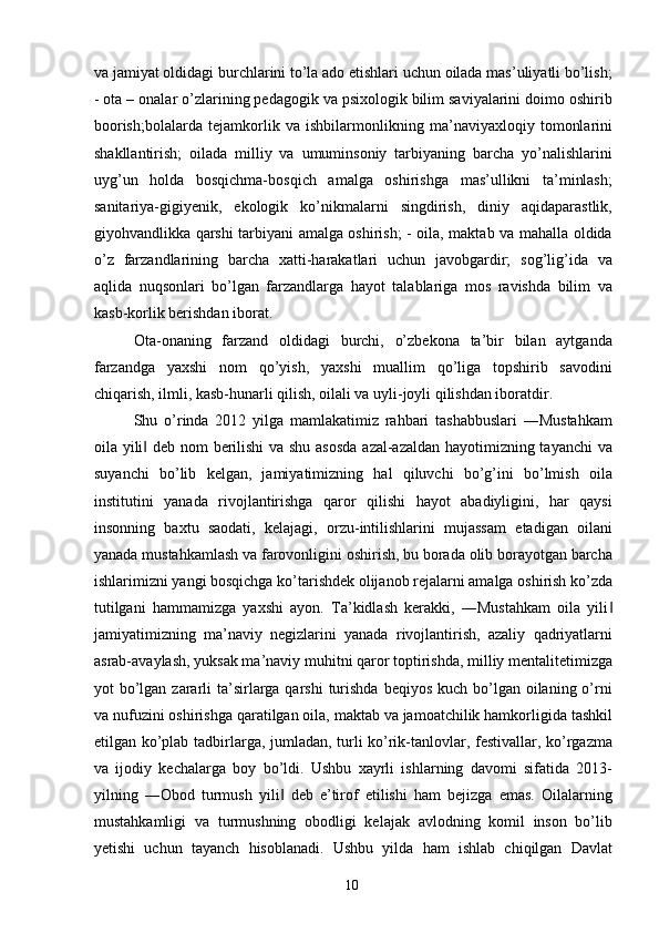 va jamiyat oldidagi burchlarini to’la ado etishlari uchun oilada mas’uliyatli bo’lish;
- ota – onalar o’zlarining pedagogik va psixologik bilim saviyalarini doimo oshirib
boorish;bolalarda   tejamkorlik   va   ishbilarmonlikning   ma’naviyaxloqiy   tomonlarini
shakllantirish;   oilada   milliy   va   umuminsoniy   tarbiyaning   barcha   yo’nalishlarini
uyg’un   holda   bosqichma-bosqich   amalga   oshirishga   mas’ullikni   ta’minlash;
sanitariya-gigiyenik,   ekologik   ko’nikmalarni   singdirish,   diniy   aqidaparastlik,
giyohvandlikka qarshi tarbiyani amalga oshirish; - oila, maktab va mahalla oldida
o’z   farzandlarining   barcha   xatti-harakatlari   uchun   javobgardir;   sog’lig’ida   va
aqlida   nuqsonlari   bo’lgan   farzandlarga   hayot   talablariga   mos   ravishda   bilim   va
kasb-korlik berishdan iborat. 
Ota-onaning   farzand   oldidagi   burchi,   o’zbekona   ta’bir   bilan   aytganda
farzandga   yaxshi   nom   qo’yish,   yaxshi   muallim   qo’liga   topshirib   savodini
chiqarish, ilmli, kasb-hunarli qilish, oilali va uyli-joyli qilishdan iboratdir. 
Shu   o’rinda   2012   yilga   mamlakatimiz   rahbari   tashabbuslari   ―Mustahkam
oila yili  deb nom berilishi  va shu asosda azal-azaldan hayotimizning tayanchi  va‖
suyanchi   bo’lib   kelgan,   jamiyatimizning   hal   qiluvchi   bo’g’ini   bo’lmish   oila
institutini   yanada   rivojlantirishga   qaror   qilishi   hayot   abadiyligini,   har   qaysi
insonning   baxtu   saodati,   kelajagi,   orzu-intilishlarini   mujassam   etadigan   oilani
yanada mustahkamlash va farovonligini oshirish, bu borada olib borayotgan barcha
ishlarimizni yangi bosqichga ko’tarishdek olijanob rejalarni amalga oshirish ko’zda
tutilgani   hammamizga   yaxshi   ayon.   Ta’kidlash   kerakki,   ―Mustahkam   oila   yili	
‖
jamiyatimizning   ma’naviy   negizlarini   yanada   rivojlantirish,   azaliy   qadriyatlarni
asrab-avaylash, yuksak ma’naviy muhitni qaror toptirishda, milliy mentalitetimizga
yot  bo’lgan zararli  ta’sirlarga qarshi  turishda  beqiyos kuch bo’lgan oilaning o’rni
va nufuzini oshirishga qaratilgan oila, maktab va jamoatchilik hamkorligida tashkil
etilgan ko’plab tadbirlarga, jumladan, turli ko’rik-tanlovlar, festivallar, ko’rgazma
va   ijodiy   kechalarga   boy   bo’ldi.   Ushbu   xayrli   ishlarning   davomi   sifatida   2013-
yilning   ―Obod   turmush   yili   deb   e’tirof   etilishi   ham   bejizga   emas.   Oilalarning	
‖
mustahkamligi   va   turmushning   obodligi   kelajak   avlodning   komil   inson   bo’lib
yetishi   uchun   tayanch   hisoblanadi.   Ushbu   yilda   ham   ishlab   chiqilgan   Davlat
  10   