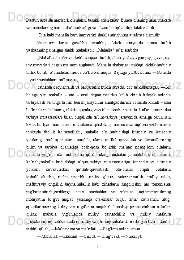 Dasturi asosida hamkorlik ishlarini tashkil etish zarur. Bunda oilaning ham, makatb
va mahallaning ham tashabbuskorligi va o’zaro hamjihatliligi talab etiladi. 
 Oila kabi mahalla ham jamiyatini shakllantirishning ajralmas qismidir. 
Vatanimiz   tarixi   guvohlik   beradiki,   o’zbek   jamiyatida   jamoa   bo’lib
yashashning sinalgan shakli mahalladir. „Mahalla" so’zi arabcha 
„Mahallun" so’zidan kelib chiqqan bo’lib, aholi yashaydigan joy, guzar, uy-
joy mavzelari degan ma’noni anglatadi. Mahalla shaharlar ichidagi kichik hududiy
birlik bo’lib, o’tmishdan meros bo’lib kelmoqda. Bejizga yurtboshimiz ―Mahalla
– yurt mustahkam bo’lsagina,
davlatda osoyishtalik va barqarorlik hukm suradi , deb ta’kidlamagan. ―Bir‖
bolaga   yeti   mahalla   –   ota   –   ona   degan   naqldan   kelib   chiqib   kelajak   avlodni	
‖
tarbiyalash va unga ta’lim berish jarayonini amalgaoshirish borasida kichik Vatan
bo’lmish  mahallaning oldida quyidag vazifalar  turadi:  mahalla faollari  tomonidan
tarbiya   muassasalari   bilan   birgalikda   ta’lim-tarbiya   jarayonida   amalga   oshirilishi
kerak bo’lgan masalalarni muhokama qilishda qatnashishi va oqilona yechimlarini
topishda   faollik   ko’rasatilishi;   mahalla   o’z   hududidagi   ijtimoiy   va   iqtisodiy
yordamga   muhtoj   oilalarni   aniqlab,   ularni   qo’llab-quvvatlab   va   farzandlarining
bilim   va   tarbiya   olishlariga   bosh-qosh   bo’lishi;   ma’nan   nosog’lom   oilalarni
mahalla   yig’inlarida   muhokama   qilish,   ularga   nisbatan   jamoatchilik   choralarini
ko’rish;mahalla   hududidagi   o’quv-tarbiya   muassasalariga   iqtisodiy   va   ijtimoiy
yordam   ko’rsatilishini   qo’llab-quvvatlash;   ota-onalar   orqali   bolalarni
tashabbuskorlik,   mehnatsevarlik,   milliy   g’urur,   vatanparvarlik,   milliy   odob,
mafkuraviy   onglilik,   baynalmilallik   kabi   xislatlarni   singdirishni   har   tomonlama
rag’batlantirish;yoshlarga   diniy   mashablar   va   sektalar,   aqidaparastlikning
mohiyatini   to’g’ri   anglab   yetishiga   ota-onalar   orqali   ta’sir   ko’rsatish,   ulug’
ajdodlarimizning   tarbiyaviy   o’gitlarini   singdirib   borishga   jamoatchilikni   safarbar
qilish;   mahalla   yig’inlarida   milliy   davlatchilik   va   milliy   mafkura
g’oyalarini,respublikamizda iqtisodiy va ijtimoiy sohalarda erishilgan turli tadbirlar
tashkil qilish; ―Ma’naviyat va ma’rifat , ―Sog’lom avlod uchun , 	
‖ ‖
―Mahalla , ―Ekosan , ―Umid , ―Ulug’bek , ―Nuroniy , 	
‖ ‖ ‖ ‖ ‖
  11   