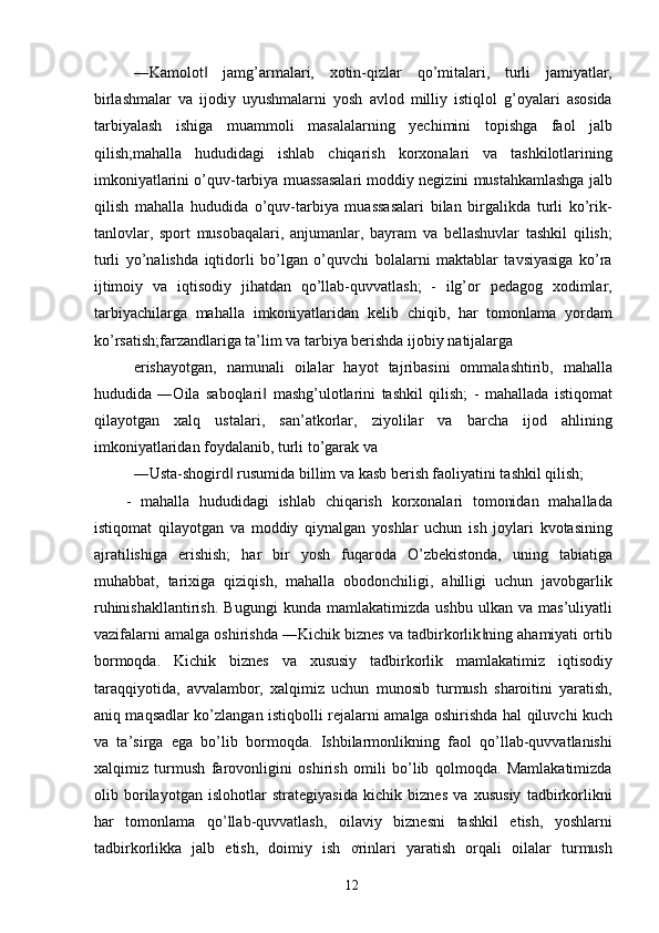 ―Kamolot   jamg’armalari,   xotin-qizlar   qo’mitalari,   turli   jamiyatlar,‖
birlashmalar   va   ijodiy   uyushmalarni   yosh   avlod   milliy   istiqlol   g’oyalari   asosida
tarbiyalash   ishiga   muammoli   masalalarning   yechimini   topishga   faol   jalb
qilish;mahalla   hududidagi   ishlab   chiqarish   korxonalari   va   tashkilotlarining
imkoniyatlarini o’quv-tarbiya muassasalari moddiy negizini mustahkamlashga jalb
qilish   mahalla   hududida   o’quv-tarbiya   muassasalari   bilan   birgalikda   turli   ko’rik-
tanlovlar,   sport   musobaqalari,   anjumanlar,   bayram   va   bellashuvlar   tashkil   qilish;
turli   yo’nalishda   iqtidorli   bo’lgan   o’quvchi   bolalarni   maktablar   tavsiyasiga   ko’ra
ijtimoiy   va   iqtisodiy   jihatdan   qo’llab-quvvatlash;   -   ilg’or   pedagog   xodimlar,
tarbiyachilarga   mahalla   imkoniyatlaridan   kelib   chiqib,   har   tomonlama   yordam
ko’rsatish;farzandlariga ta’lim va tarbiya berishda ijobiy natijalarga 
erishayotgan,   namunali   oilalar   hayot   tajribasini   ommalashtirib,   mahalla
hududida   ―Oila   saboqlari   mashg’ulotlarini   tashkil   qilish;   -   mahallada   istiqomat	
‖
qilayotgan   xalq   ustalari,   san’atkorlar,   ziyolilar   va   barcha   ijod   ahlining
imkoniyatlaridan foydalanib, turli to’garak va 
―Usta-shogird  rusumida billim va kasb berish faoliyatini tashkil qilish; 	
‖
-   mahalla   hududidagi   ishlab   chiqarish   korxonalari   tomonidan   mahallada
istiqomat   qilayotgan   va   moddiy   qiynalgan   yoshlar   uchun   ish   joylari   kvotasining
ajratilishiga   erishish;   har   bir   yosh   fuqaroda   O’zbekistonda,   uning   tabiatiga
muhabbat,   tarixiga   qiziqish,   mahalla   obodonchiligi,   ahilligi   uchun   javobgarlik
ruhinishakllantirish.   Bugungi   kunda   mamlakatimizda   ushbu   ulkan   va   mas’uliyatli
vazifalarni amalga oshirishda ―Kichik biznes va tadbirkorlik ning ahamiyati ortib	
‖
bormoqda.   Kichik   biznes   va   xususiy   tadbirkorlik   mamlakatimiz   iqtisodiy
taraqqiyotida,   avvalambor,   xalqimiz   uchun   munosib   turmush   sharoitini   yaratish,
aniq maqsadlar ko’zlangan istiqbolli rejalarni amalga oshirishda hal qiluvchi kuch
va   ta’sirga   ega   bo’lib   bormoqda.   Ishbilarmonlikning   faol   qo’llab-quvvatlanishi
xalqimiz   turmush   farovonligini   oshirish   omili   bo’lib   qolmoqda.   Mamlakatimizda
olib   borilayotgan   islohotlar   strategiyasida   kichik   biznes   va   xususiy   tadbirkorlikni
har   tomonlama   qo’llab-quvvatlash,   oilaviy   biznesni   tashkil   etish,   yoshlarni
tadbirkorlikka   jalb   etish,   doimiy   ish   ơrinlari   yaratish   orqali   oilalar   turmush
  12   