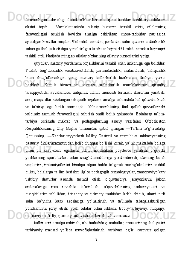 farovonligini oshirishga alohida e’tibor berilishi tijorat banklari kredit siyosatida ơz
aksini   topdi.     Mamlakatimizda   oilaviy   biznesni   tashkil   etish,   oilalarning
farovonligini   oshirish   bơyicha   amalga   oshirilgan   chora-tadbirlar   natijasida
ajratilgan kreditlar miqdori 956 mlrd. sơmdan, jumladan xotin-qizlarni tadbirkorlik
sohasiga faol jalb etishga yơnaltirilgan kreditlar hajmi 451 mlrd. sơmdan kơproqni
tashkil etdi. Natijada minglab oilalar o’zlarining oilaviy bizneslarini yơlga 
quydilar, shaxsiy yordamchi xơjaliklarini tashkil etish imkoniga ega bơldilar.
Yuzlab   bog’dorchilik   vasabzavotchilik,   parrandachilik,   asalarichilik,   baliqchilik
bilan   shug’ullanadigan   yangi   xususiy   tadbirkorlik   tuzilmalari   faoliyat   yurita
boshladi.   Kichik   biznes   va   xususiy   tadbirkorlik   mamlakatimiz   iqtisodiy
taraqqiyotida,   avvalambor,   xalqimiz   uchun   munosib   turmush   sharoitini   yaratish,
aniq maqsadlar  kơzlangan  istiqbolli  rejalarni  amalga oshirishda  hal  qiluvchi  kuch
va   ta’sirga   ega   bơlib   bormoqda.   Ishbilarmonlikning   faol   qơllab-quvvatlanishi
xalqimiz   turmush   farovonligini   oshirish   omili   bơlib   qolmoqda.   Bolalarga   ta’lim-
tarbiya   berishda   maktab   va   pedagoglarning   asosiy   vazifalari   O’zbekiston
Respublikasining   Oliy   Majlisi   tomonidan   qabul   qilingan   ―Ta’lim   to’g’risida gi‖
Qonunning,   ―Kadrlar   tayyorlash   Milliy   Dasturi   va   respublika   rahbariyatining	
‖
dasturiy fikrlarimazmunidan kelib chiqqan bo’lishi  kerak, ya’ni: maktabda bolaga
biron   bir   kasb-korni   egallashi   uchun   mustahkam   poydevor   yaratish;   o’quvchi
yoshlarning   sport   turlari   bilan   shug’ullanishlariga   yordamberish,   ularning   bo’sh
vaqtlarini,   imkoniyatlarini   hisobga   olgan   holda   to’garak   mashg’ulotlarini   tashkil
qilish;   bolalarga  ta’lim  berishni  ilg’or  pedagogik   texnologiyalar,  zamonaviyo’quv
uslubiy   dasturlar   asosida   tashkil   etish,   o’quvtarbiya   jarayonlarini   jahon
andozalariga   mos   ravishda   ta’minlash;   o’quvchilarning   imkoniyatlari   va
qiziqishlarini   tahlilidan,   iqtisodiy   va   ijtimoiy   muhitdan   kelib   chiqib,   ularni   turli
soha   bo’yicha   kasb   asoslariga   yo’naltirish   va   ta’limda   tabaqalashtirilgan
yondashuvni   joriy   etish;   yosh   oilalar   bilan   ishlash,   tibbiy-tarbiyaviy,   huquqiy,
ma’naviy-ma’rifiy, ijtimoiy tushunchalar berish uchun maxsus 
tadbirlarni amalga oshirish; o’z hududidagi mahalla jamoalarining faoliyatini
tarbiyaviy   maqsad   yo’lida   muvofiqlashtirish;   tarbiyasi   og’ir,   qarovsiz   qolgan
  13