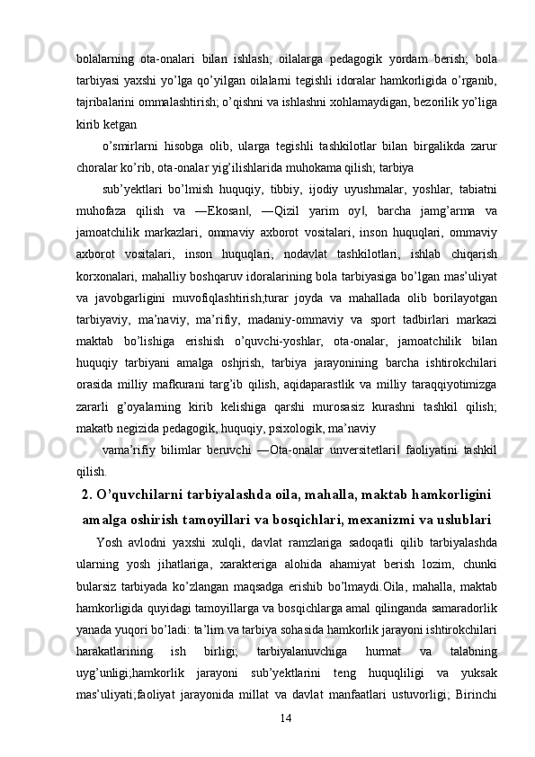 bolalarning   ota-onalari   bilan   ishlash,   oilalarga   pedagogik   yordam   berish;   bola
tarbiyasi yaxshi  yo’lga qo’yilgan oilalarni tegishli idoralar hamkorligida o’rganib,
tajribalarini ommalashtirish; o’qishni va ishlashni xohlamaydigan, bezorilik yo’liga
kirib ketgan 
o’smirlarni   hisobga   olib,   ularga   tegishli   tashkilotlar   bilan   birgalikda   zarur
choralar ko’rib, ota-onalar yig’ilishlarida muhokama qilish; tarbiya 
sub’yektlari   bo’lmish   huquqiy,   tibbiy,   ijodiy   uyushmalar,   yoshlar,   tabiatni
muhofaza   qilish   va   ―Ekosan ,   ―Qizil   yarim   oy ,   barcha   jamg’arma   va‖ ‖
jamoatchilik   markazlari,   ommaviy   axborot   vositalari,   inson   huquqlari,   ommaviy
axborot   vositalari,   inson   huquqlari,   nodavlat   tashkilotlari,   ishlab   chiqarish
korxonalari, mahalliy boshqaruv idoralarining bola tarbiyasiga bo’lgan mas’uliyat
va   javobgarligini   muvofiqlashtirish;turar   joyda   va   mahallada   olib   borilayotgan
tarbiyaviy,   ma’naviy,   ma’rifiy,   madaniy-ommaviy   va   sport   tadbirlari   markazi
maktab   bo’lishiga   erishish   o’quvchi-yoshlar,   ota-onalar,   jamoatchilik   bilan
huquqiy   tarbiyani   amalga   oshjrish,   tarbiya   jarayonining   barcha   ishtirokchilari
orasida   milliy   mafkurani   targ’ib   qilish,   aqidaparastlik   va   milliy   taraqqiyotimizga
zararli   g’oyalarning   kirib   kelishiga   qarshi   murosasiz   kurashni   tashkil   qilish;
makatb negizida pedagogik, huquqiy, psixologik, ma’naviy 
vama’rifiy   bilimlar   beruvchi   ―Ota-onalar   unversitetlari   faoliyatini   tashkil	
‖
qilish. 
2. O’quvchilarni tarbiyalashda oila, mahalla, maktab hamkorligini
amalga oshirish tamoyillari va bosqichlari, mexanizmi va uslublari
Yosh   avlodni   yaxshi   xulqli,   davlat   ramzlariga   sadoqatli   qilib   tarbiyalashda
ularning   yosh   jihatlariga,   xarakteriga   alohida   ahamiyat   berish   lozim,   chunki
bularsiz   tarbiyada   ko’zlangan   maqsadga   erishib   bo’lmaydi.Oila,   mahalla,   maktab
hamkorligida quyidagi tamoyillarga va bosqichlarga amal qilinganda samaradorlik
yanada yuqori bo’ladi: ta’lim va tarbiya sohasida hamkorlik jarayoni ishtirokchilari
harakatlarining   ish   birligi;   tarbiyalanuvchiga   hurmat   va   talabning
uyg’unligi;hamkorlik   jarayoni   sub’yektlarini   teng   huquqliligi   va   yuksak
mas’uliyati;faoliyat   jarayonida   millat   va   davlat   manfaatlari   ustuvorligi;   Birinchi
  14   