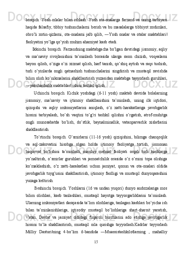 bosqich.   Yosh   oilalar   bilan   ishlash.   Yosh   ota-onalarga  farzand   va  uning   tarbiyasi
haqida falsafiy, tibbiy tushunchalarni berish va bu masalalarga tibbiyot xodimlari,
obro’li   xotin-qizlarni,   ota-onalarni   jalb  qilib,   ―Yosh   onalar   va   otalar   maktablari‖
faoliyatini yo’lga qo’yish muhim ahamiyat kasb etadi. 
Ikkinchi bosqich. Farzandning maktabgacha bo’lgan davridagi jismoniy, aqliy
va   ma’naviy   rivojlanishini   ta’minlash   borasida   ularga   rasm   chizish,   voqealarni
bayon qilish, o’ziga o’zi xizmat qilish, harf tanish, qo’shiq aytish va raqs tushish,
turli   o’yinlarda   ongli   qatnashish   tushunchalarini   singdirish   va   mustaqil   ravishda
bilim olish ko’nikmalarini shakllantirish yuzasidan maktabga tayyorlash guruhlari,
―yakshanbalik maktablar  ishini tashkil qilish. 	
‖
  Uchinchi   bosqich.   Kichik   yoshdagi   (6-11   yosh)   maktab   davrida   bolalarning
jismoniy,   ma’naviy   va   ijtimoiy   shakllanishini   ta’minlash,   uning   ilk   iqtidori,
qiziqishi   va   aqliy   imkoniyatlarini   aniqlash,   o’z   xatti-harakatlariga   javobgarlik
hissini   tarbiyalash,   bo’sh   vaqtini   to’g’ri   tashkil   qilishni   o’rgatish,   atrof-muhitga
ongli   munosabatda   bo’lish,   do’stlik,   baynalminallik,   vatanparvarlik   xislatlarini
shakllantirish. 
  To’rtinchi   bosqich.   O’smirlarni   (11-16   yosh)   qiziqishini,   bilimga   chanqoqlik
va   aql-zakovatini   hisobga   olgan   holda   ijtimoiy   faoliyatga   tortish,   jismonan
baquvvat   bo’lishini   ta’minlash,   maishiy   mehnat   faoliyati   orqali   turli   kasblarga
yo’naltirish,   o’smirlar   guruhlari   va   jamoatchilik   orasida   o’z   o’rnini   topa   olishiga
ko’maklashish,   o’z   xatti-harakatlari   uchun   jamiyat,   qonun   va   ota-onalari   oldida
javobgarlik   tuyg’usini   shakllantirish,   ijtimoiy   faolligi   va   mustaqil   dunyoqarashini
yuzaga keltirish. 
Beshinchi  bosqich. Yoshlarni  (16 va undan  yuqori)  dunyo andozalariga mos
bilim   olishlari,   kasb   tanlashlari,   mustaqil   hayotga   tayyorgarliklarini   ta’minlash.
Ularning imkoniyatlari darajasida ta’lim olishlariga, tanlagan kasblari bo’yicha ish
bilan   ta’minlanishlariga,   iqtisodiy   mustaqil   bo’lishlariga   shart-sharoit   yaratish,
Vatan,   Davlat   va   jamiyat   oldidagi   fuqaroli   burchlarini   ado   etishga   javobgarlik
hissini   to’la   shakllantirish,   mustaqil   oila   qurishga   tayyorlash.Kadrlar   tayyorlash
Milliy   Dasturi ning   4-bo’lim   6-bandida   ―Muassistashkilotlarning   ,   mahalliy	
‖
  15   