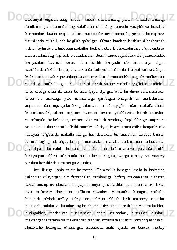 hokimiyat   organlarining,   savdo-   sanoat   doiralarining   jamoat   tashkilotlarining,
fondlarning   va   homiylarning   vakillarini   o’z   ichiga   oluvchi   vasiylik   va   kuzatuv
kengashlari   tuzish   orqali   ta’lim   muassasalarining   samarali,   jamoat   boshqaruvi
tizimi joriy etiladi , deb belgilab qo’yilgan. O’zaro hamkorlik ishlarini boshqarish‖
uchun joylarda o’z tarkibiga mahallar faollari, obro’li ota-onalardan, o’quv-tarbiya
muassasalarining   tajribali   xodimlaridan   iborat   muvofiqlashtiruvchi   jamoatchilik
kengashlari   tuzilishi   kerak.   Jamoatchilik   kengashi   o’z   zimmasiga   olgan
vazifalardan   kelib   chiqib,   o’z   tarkibida   turli   yo’nalishlarda   faoliyat   ko’rsatadigan
kichik tashabbuskor guruhlarni tuzishi mumkin. Jamoatchilik kengashi ma’lum bir
muddatga   mo’ljallangan   ish   dasturini   tuzish   va   uni   mahalla   yig’inida   tasdiqlab
olib,   amalga   oshirishi   zarur   bo’ladi.   Qayd   etyilgan   tadbirlar   davra   suhbatlaridan,
biron   bir   mavzuga   yoki   muammoga   qaratilgan   kengash   va   majlislardan,
anjumanlardan,   oqsoqollar   kengashlaridan,   mahalla   yig’inlaridan,   mahalla   ahlini
birlashtiruvchi,   ularni   sog’lom   turmush   tarziga   yetaklovchi   ko’rik-tanlovlar,
musobaqala,   bellashuvlar,   uchrashuvlar   va   turli   sanalarga   bag’ishlangan   anjuman
va tantanalardan iborat bo’lishi mumkin. Joriy qilingan jamoatchilik kengashi  o’z
faoliyati   to’g’risida   mahalla   ahliga   har   chorakda   bir   marotaba   hisobot   beradi.
Zarurat tug’ilganda o’quv-tarbiya muassasalari, mahalla faollari, mahalla hududida
joylashgan   tashkilot,   korxona   va   idoralarni   ta’lim-tarbiya   yuzasidan   olib
borayotgan   ishlari   to’g’risida   hisobotlarini   tinglab,   ularga   amaliy   va   nazariy
yordam berishi ish samarasiga va uning 
izchilligiga   ijobiy   ta’sir   ko’rsatadi.   Hamkorlik   kenagshi   mahalla   hududida
istiqomat   qilayotgan   o’z   farzandalari   tarbiyasiga   befarq   ota-onalarga   nisbatan
davlat   boshqaruv   idoralari,   huquqni   himoya   qilish   tashkilotlari   bilan   hamkorlikda
turli   ma’muriy   choralarni   qo’llashi   mumkin.   Hamkorlik   kenagshi   mahalla
hududida   o’zbek   milliy   tarbiya   an’analarini   tiklash,   turli   madaniy   tadbirlar
o’tkazish, bolalar va kattalarning bo’sh vaqtlarini tashkil etish borasida maktablar,
o’yingohlar,   madaniyat   muassasalari,   sport   inshootlari,   o’smirlar   klublari,
maktabgacha tarbiya va makatabdan tashqari muassasalar ishini muvofiqlashtiradi.
Hamkorlik   kenagshi   o’tkazilgan   tadbirlarni   tahlil   qiladi,   bu   borada   uslubiy
  16   