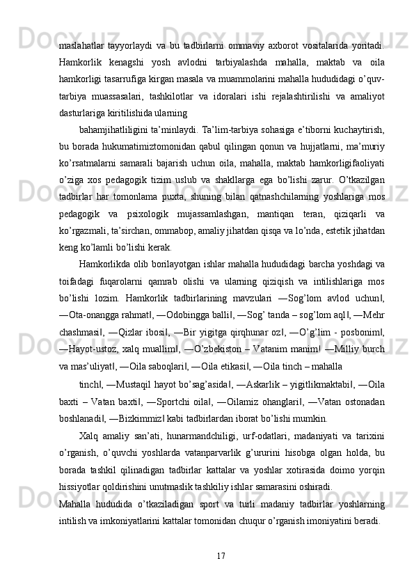 maslahatlar   tayyorlaydi   va   bu   tadbirlarni   ommaviy   axborot   vositalarida   yoritadi.
Hamkorlik   kenagshi   yosh   avlodni   tarbiyalashda   mahalla,   maktab   va   oila
hamkorligi tasarrufiga kirgan masala va muammolarini mahalla hududidagi o’quv-
tarbiya   muassasalari,   tashkilotlar   va   idoralari   ishi   rejalashtirilishi   va   amaliyot
dasturlariga kiritilishida ularning 
bahamjihatliligini ta’minlaydi. Ta’lim-tarbiya sohasiga e’tiborni kuchaytirish,
bu   borada   hukumatimiztomonidan   qabul   qilingan   qonun   va   hujjatlarni,   ma’muriy
ko’rsatmalarni   samarali   bajarish   uchun   oila,   mahalla,   maktab   hamkorligifaoliyati
o’ziga   xos   pedagogik   tizim   uslub   va   shakllarga   ega   bo’lishi   zarur.   O’tkazilgan
tadbirlar   har   tomonlama   puxta,   shuning   bilan   qatnashchilarning   yoshlariga   mos
pedagogik   va   psixologik   mujassamlashgan,   mantiqan   teran,   qiziqarli   va
ko’rgazmali, ta’sirchan, ommabop, amaliy jihatdan qisqa va lo’nda, estetik jihatdan
keng ko’lamli bo’lishi kerak. 
Hamkorlikda olib borilayotgan ishlar mahalla hududidagi barcha yoshdagi va
toifadagi   fuqarolarni   qamrab   olishi   va   ularning   qiziqish   va   intilishlariga   mos
bo’lishi   lozim.   Hamkorlik   tadbirlarining   mavzulari   ―Sog’lom   avlod   uchun ,‖
―Ota-onangga rahmat , ―Odobingga balli , ―Sog’ tanda – sog’lom aql , ―Mehr	
‖ ‖ ‖
chashmasi ,   ―Qizlar   ibosi ,   ―Bir   yigitga   qirqhunar   oz ,   ―O’g’lim   -   posbonim ,	
‖ ‖ ‖ ‖
―Hayot-ustoz,   xalq   muallim ,   ―O’zbekiston   –   Vatanim   manim!   ―Milliy   burch	
‖
va mas’uliyat , ―Oila saboqlari , ―Oila etikasi , ―Oila tinch – mahalla 	
‖ ‖ ‖
tinch , ―Mustaqil hayot bo’sag’asida , ―Askarlik – yigitlikmaktabi , ―Oila	
‖ ‖ ‖
baxti   –   Vatan   baxti ,   ―Sportchi   oila ,   ―Oilamiz   ohanglari ,   ―Vatan   ostonadan	
‖ ‖ ‖
boshlanadi , ―Bizkimmiz  kabi tadbirlardan iborat bo’lishi mumkin. 	
‖ ‖
Xalq   amaliy   san’ati,   hunarmandchiligi,   urf-odatlari,   madaniyati   va   tarixini
o’rganish,   o’quvchi   yoshlarda   vatanparvarlik   g’ururini   hisobga   olgan   holda,   bu
borada   tashkil   qilinadigan   tadbirlar   kattalar   va   yoshlar   xotirasida   doimo   yorqin
hissiyotlar qoldirishini unutmaslik tashkiliy ishlar samarasini oshiradi. 
Mahalla   hududida   o’tkaziladigan   sport   va   turli   madaniy   tadbirlar   yoshlarning
intilish va imkoniyatlarini kattalar tomonidan chuqur o’rganish imoniyatini beradi. 
  17   