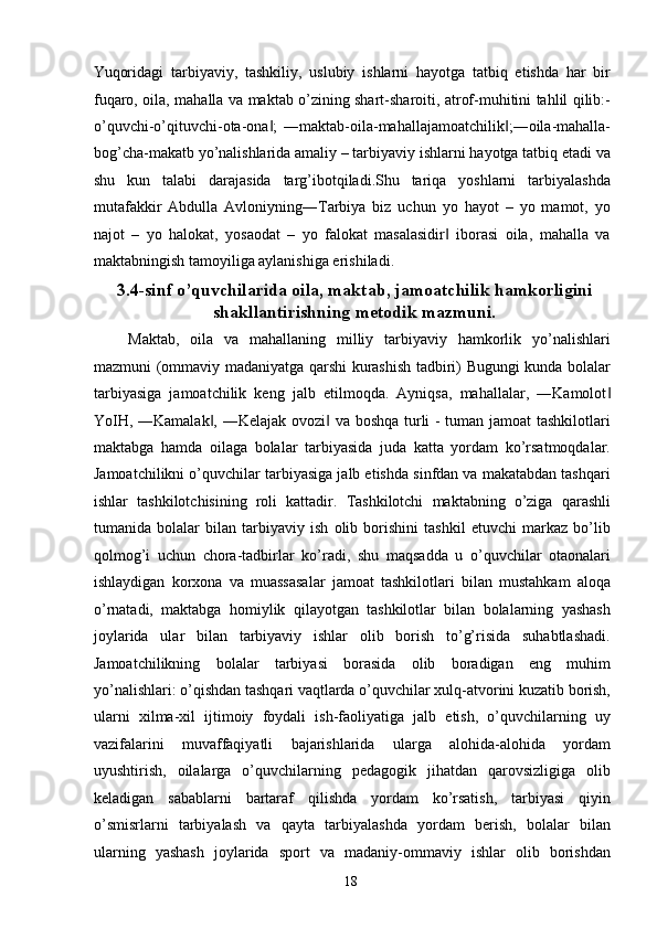 Yuqoridagi   tarbiyaviy,   tashkiliy,   uslubiy   ishlarni   hayotga   tatbiq   etishda   har   bir
fuqaro, oila, mahalla va maktab o’zining shart-sharoiti, atrof-muhitini tahlil qilib:-
o’quvchi-o’qituvchi-ota-ona ;   ―maktab-oila-mahallajamoatchilik ;―oila-mahalla-‖ ‖
bog’cha-makatb yo’nalishlarida amaliy – tarbiyaviy ishlarni hayotga tatbiq etadi va
shu   kun   talabi   darajasida   targ’ibotqiladi.Shu   tariqa   yoshlarni   tarbiyalashda
mutafakkir   Abdulla   Avloniyning―Tarbiya   biz   uchun   yo   hayot   –   yo   mamot,   yo
najot   –   yo   halokat,   yosaodat   –   yo   falokat   masalasidir   iborasi   oila,   mahalla   va	
‖
maktabningish tamoyiliga aylanishiga erishiladi. 
3.4-sinf o’quvchilarida oila, maktab, jamoatchilik hamkorligini
shakllantirishning metodik mazmuni.
  Maktab,   oila   va   mahallaning   milliy   tarbiyaviy   hamkorlik   yo’nalishlari
mazmuni (ommaviy madaniyatga qarshi kurashish tadbiri) Bugungi kunda bolalar
tarbiyasiga   jamoatchilik   keng   jalb   etilmoqda.   Ayniqsa,   mahallalar,   ―Kamolot	
‖
YoIH, ―Kamalak , ―Kelajak ovozi  va boshqa turli - tuman jamoat tashkilotlari	
‖ ‖
maktabga   hamda   oilaga   bolalar   tarbiyasida   juda   katta   yordam   ko’rsatmoqdalar.
Jamoatchilikni o’quvchilar tarbiyasiga jalb etishda sinfdan va makatabdan tashqari
ishlar   tashkilotchisining   roli   kattadir.   Tashkilotchi   maktabning   o’ziga   qarashli
tumanida   bolalar   bilan   tarbiyaviy   ish   olib   borishini   tashkil   etuvchi   markaz   bo’lib
qolmog’i   uchun   chora-tadbirlar   ko’radi,   shu   maqsadda   u   o’quvchilar   otaonalari
ishlaydigan   korxona   va   muassasalar   jamoat   tashkilotlari   bilan   mustahkam   aloqa
o’rnatadi,   maktabga   homiylik   qilayotgan   tashkilotlar   bilan   bolalarning   yashash
joylarida   ular   bilan   tarbiyaviy   ishlar   olib   borish   to’g’risida   suhabtlashadi.
Jamoatchilikning   bolalar   tarbiyasi   borasida   olib   boradigan   eng   muhim
yo’nalishlari: o’qishdan tashqari vaqtlarda o’quvchilar xulq-atvorini kuzatib borish,
ularni   xilma-xil   ijtimoiy   foydali   ish-faoliyatiga   jalb   etish,   o’quvchilarning   uy
vazifalarini   muvaffaqiyatli   bajarishlarida   ularga   alohida-alohida   yordam
uyushtirish,   oilalarga   o’quvchilarning   pedagogik   jihatdan   qarovsizligiga   olib
keladigan   sabablarni   bartaraf   qilishda   yordam   ko’rsatish,   tarbiyasi   qiyin
o’smisrlarni   tarbiyalash   va   qayta   tarbiyalashda   yordam   berish,   bolalar   bilan
ularning   yashash   joylarida   sport   va   madaniy-ommaviy   ishlar   olib   borishdan
  18   