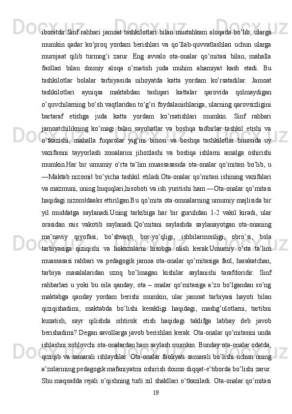 iboratdir.Sinf   rahbari   jamoat   tashkilotlari   bilan   mustahkam   aloqada   bo’lib,   ularga
mumkin   qadar   ko’proq   yordam   berishlari   va   qo’llab-quvvatlashlari   uchun   ularga
murojaat   qilib   turmog’i   zarur.   Eng   avvalo   ota-onalar   qo’mitasi   bilan,   mahalla
faollari   bilan   doimiy   aloqa   o’rnatish   juda   muhim   ahamiyat   kasb   etadi.   Bu
tashkilotlar   bolalar   tarbiyasida   nihoyatda   katta   yordam   ko’rsatadilar.   Jamoat
tashkilotlari   ayniqsa   maktabdan   tashqari   kattalar   qarovida   qolmaydigan
o’quvchilarning bo’sh vaqtlaridan to’g’ri foydalanishlariga, ularning qarovsizligini
bartaraf   etishga   juda   katta   yordam   ko’rsatishlari   mumkin.   Sinf   rahbari
jamoatchilikning   ko’magi   bilan   sayohatlar   va   boshqa   tadbirlar   tashkil   etishi   va
o’tkazishi,   mahalla   fuqarolar   yig’ini   binosi   va   boshqa   tashkilotlar   binosida   uy
vazifasini   tayyorlash   xonalarini   jihozlashi   va   boshqa   ishlarni   amalga   oshirishi
mumkin.Har   bir   umumiy   o’rta   ta’lim   muassasasida   ota-onalar   qo’mitasi   bo’lib,   u
―Maktab nizomi  bo’yicha tashkil  etiladi.Ota-onalar qo’mitasi  ishining vazifalari‖
va mazmuni, uning huquqlari,hisoboti va ish yuritishi ham ―Ota-onalar qo’mitasi
haqidagi nizom daaks ettirilgan.Bu qo’mita ota-omnalarning umumiy majlisida bir	
‖
yil   muddatga   saylanadi.Uning   tarkibiga   har   bir   guruhdan   1-2   vakil   kiradi,   ular
orasidan   rais   vakotib   saylanadi.Qo’mitani   saylashda   saylanayotgan   ota-onaning
ma’naviy   qiyofasi,   bo’shvaqti   bor-yo’qligi,   ishbilarmonligi,   obro’si,   bola
tarbiyasiga   qiziqishi   va   hokazolarni   hisobga   olish   kerak.Umumiy   o’rta   ta’lim
muassasasi   rahbari   va   pedagogik   jamoa   ota-onalar   qo’mitasiga   faol,   harakatchan,
tarbiya   masalalaridan   uzoq   bo’lmagan   kishilar   saylanishi   tarafdoridir.   Sinf
rahbarlari  u  yoki  bu  oila qanday,  ota  – onalar   qo’mitasiga  a’zo  bo’lgandan  so’ng
maktabga   qanday   yordam   berishi   mumkin,   ular   jamoat   tarbiyasi   hayoti   bilan
qiziqishadimi,   maktabda   bo’lishi   kerakligi   haqidagi,   mashg’ulotlarni,   tartibni
kuzatish,   sayr   qilishda   ishtirok   etish   haqidagi   taklifga   labbay   deb   javob
berishadimi? Degan savollarga javob berishlari kerak. Ota-onalar qo’mitasini unda
ishlashni xohlovchi ota-onalardan ham saylash mumkin. Bunday ota-onalar odatda,
qiziqib va samarali  ishlaydilar. Ota-onalar faoliyati  samarali  bo’lishi  uchun uning
a’zolarining pedagogik mafaniyatini oshirish doimo diqqat-e’tiborda bo’lishi zarur.
Shu maqsadda rejali o’qishning turli xil shakllari o’tkaziladi. Ota-onalar qo’mitasi
  19   