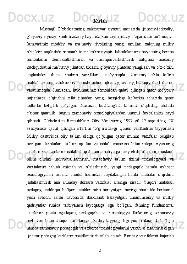 Kirish
  Mustaqil   O’zbekistoning   xalqparvar   siyosati   natijasida   ijtimoiy-iqtisodiy,
g’oyaviy-siyosiy, etnik-madaniy hayotida kun sayin jiddiy o’zgarishlar bo’lmoqda.
Jamiyatimiz   moddiy   va   ma’naviy   rivojining   yangi   omillari   xalqning   milliy
o’zo’zini anglashda samarali ta’sir ko’rsatayapti. Mamlakatimiz hayotining barcha
tomonlarini   demokratlashtirish   va   insonparvarlashtirish   xalqimiz   madaniy
kuchqudratini ma’naviy jihatdan tiklash, g’oyaviy jihatdan yangilash va o’z-o’zini
anglashdan   iborat   muhim   vazifalarni   qo’ymoqda.   Umumiy   o’rta   ta’lim
maktablarining uzluksiz rivojlanishi uchun iqtisodiy, siyosiy, huquqiy shart-sharoit
yaratilmoqda.   Jumladan,   hukumatimiz   tomonidan   qabul   qilingan   qator   me’yoriy
hujjatlarda   o’qitishni   sifat   jihatdan   yangi   bosqichga   ko’tarish   sohasida   qator
tadbirlar   belgilab   qo’yilgan.   Xususan,   boshlang’ich   ta’limda   o’qitishga   alohida
e’tibor   qaratilib,   bugun   zamonaviy   texnologiyalardan   unumli   foydalanish   qayd
qilinadi.   O’zbekiston   Respublikasi   Oliy   Majlisining   1997   yil   29   avgustdagi   IX
sessiyasida   qabul   qilingan   «Ta’lim   to’g’risida»gi   Qonun   va«Kadrlar   tayyorlash
Milliy   dasturi»da   oliy   ta’lim   oldiga   qo’yilgan   qator   muhim   vazifalar   belgilab
berilgan.   Jumladan,   ta’limning   fan   va   ishlab   chiqarish   bilan   integratsiyasining
asosli mexanizmlarini ishlab chiqish, uni amaliyotga joriy etish, o’qishni, mustaqil
bilim   olishni   individuallashtirish,   masofaviy   ta’lim   tizimi   texnologiyasi   va
vositalarini   ishlab   chiqish   va   o’zlashtirish,   yangi   pedagogik   hamda   axborot
texnologiyalari   asosida   modul   tizimidan   foydalangan   holda   talabalar   o’qishini
jadallashtirish   ana   shunday   dolzarb   vazifalar   sirasiga   kiradi.   Yuqori   malakali
pedagog   kadrlarga   bo’lgan   talablar   ortib   borayotgan   hozirgi   sharoitda   barkamol
yosh   avlodni   asrlar   davomida   shakllanib   kelayotgan   umuminsoniy   va   milliy
qadriyatlar   ruhida   tarbiyalash   layoqatiga   ega   bo’lgan,   fanning   fundamental
asoslarini   puxta   egallagan,   pedagogika   va   psixologiya   fanlarining   zamonaviy
metodlari   bilan   chuqur   qurollangan,   kasbiy   tayyorgarligi   yuqori   darajada   bo’lgan
hamda zamonaviy pedagogik va axborot texnologiyalarini yaxshi o’zlashtirib olgan
ijodkor   pedagog   kadrlarni   shakllantirish   talab   etiladi.   Bunday   vazifalarni   bajarish
  2   